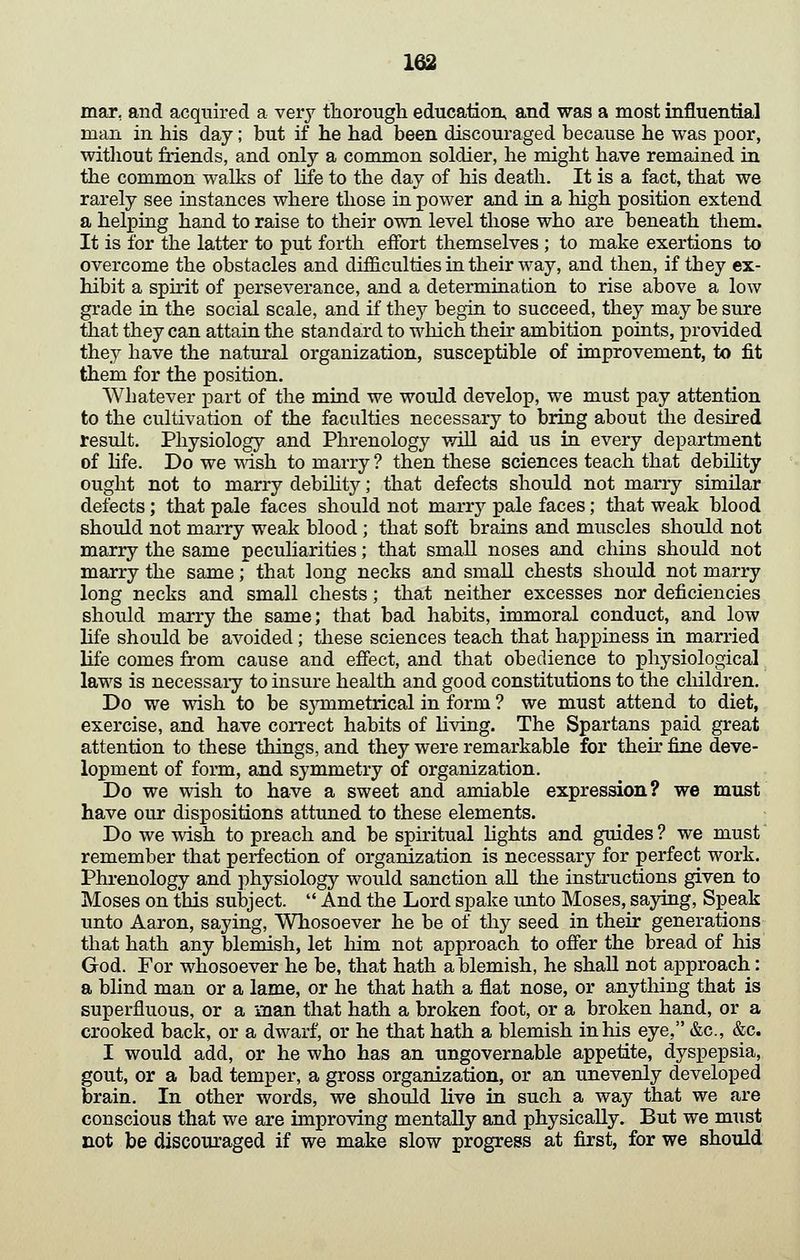 mar, and acquired a very tliorougli education, and was a most influential man in his day; but if he had been discouraged because he was poor, witliout friends, and only a common soldier, he might have remained m the common walks of life to the day of his death. It is a fact, that we rarely see instances where those in power and in a high position extend a helping hand to raise to their own level those who are beneath them. It is for the latter to put forth effort themselves ; to make exertions to overcome the obstacles and difficulties in their way, and then, if they ex- hibit a spu-it of perseverance, and a determination to rise above a low grade in the social scale, and if they begin to succeed, they may be sure tiiat they can attain the standard to which their ambition points, provided they have the natm'al organization, susceptible of improvement, to fit them for the position. AVhatever part of the mind we would develop, we must pay attention to the cultivation of the faculties necessary to bring about tlie desired result. Physiology and Phrenology will aid us in every department of Hfe. Do we msh to marry ? then these sciences teach that debility ought not to marry debihtj'^; tiiat defects should not marry similar defects; that pale faces should not marrj^ pale faces; that weak blood should not marry weak blood; that soft brains and muscles should not marry the same peculiarities; that small noses and chins should not marry the same; that long necks and small chests should not marry long necks and small chests; that neither excesses nor deficiencies should marry the same; that bad habits, immoral conduct, and low life should be avoided; these sciences teach that happiness in married life comes from cause and efiect, and that obedience to physiological laws is necessaiy to insure health and good constitutions to the cliildren. Do we wish to be sjTumetrical in form ? we must attend to diet, exercise, and have correct habits of living. The Spartans paid great attention to these things, and they were remarkable for their fine deve- lopment of form, and symmetry of organization. Do we wish to have a sweet and amiable expression? we must have our dispositions attuned to these elements. Do we wish to preach and be spiritual lights and guides ? we must remember that perfection of organization is necessary for perfect work. Phrenology and physiology would sanction aU the insti^uctions given to Moses on this subject. And the Lord spake unto Moses, saying. Speak unto Aaron, saying. Whosoever he be of thy seed in their generations that hath any blemish, let him not approach to ofier the bread of his God. For whosoever he be, that hath a blemish, he shall not approach: a blind man or a lame, or he that hath a flat nose, or anything that is superfluous, or a man that hath a broken foot, or a broken hand, or a crooked back, or a dwarf, or he that hath a blemish in his eye, &c., &c. I would add, or he who has an ungovernable appetite, dyspepsia, gout, or a bad temper, a gross organization, or an unevenly developed brain. In other words, we should live in such a way that we are conscious that we are improving mentally and physically. But we must not be discouraged if we make slow progress at first, for we should
