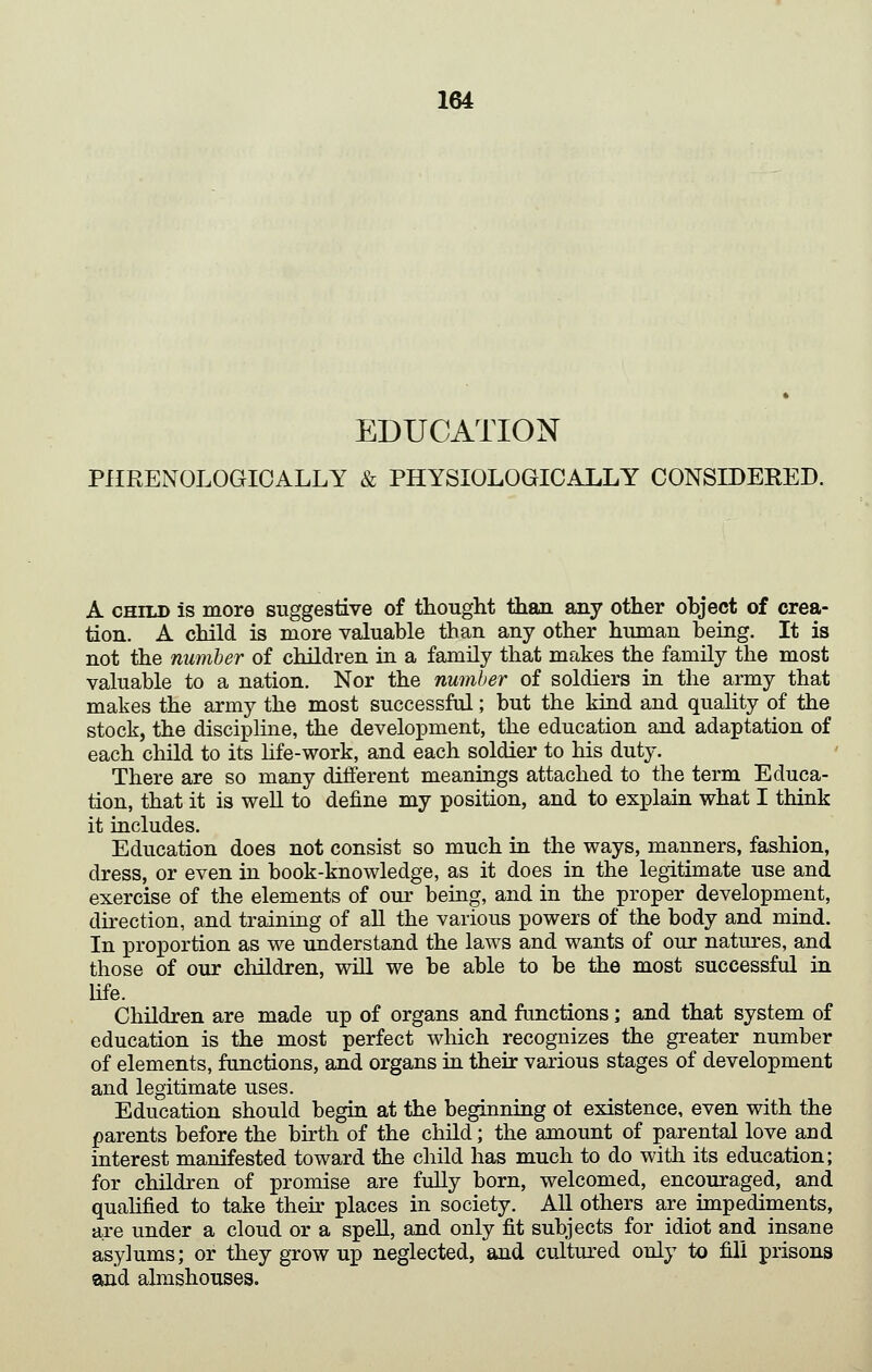 EDUCATION PlIRENOLOGICALLY & PHYSIOLOGICALLY CONSIDERED. A CHILD is more suggestive of thought than any other object of crea- tion. A child is more valuable than any other human being. It is not the number of children in a family that makes the family the most valuable to a nation. Nor the number of soldiers in the army that makes the army the most successful; but the kind and quahty of the stock, the discipline, the development, the education and adaptation of each child to its hfe-work, and each soldier to his duty. There are so many diiferent meanings attached to the term Educa- tion, that it is well to define my position, and to explain what I think it includes. Education does not consist so much in the ways, manners, fashion, dress, or even in book-knowledge, as it does in the legitimate use and exercise of the elements of our being, and in the proper development, direction, and training of aU the various powers of the body and mind. In proportion as we understand the laws and wants of our natures, and those of our children, will we be able to be the most successful in hfe. Children are made up of organs and functions; and that system of education is the most perfect which recognizes the greater number of elements, fimctions, and organs in their various stages of development and legitimate uses. Education should begin at the beginning ot existence, even with the parents before the birth of the child; the amount of parental love and interest manifested toward the child has much to do with its education; for children of promise are fully born, welcomed, encouraged, and quahfied to take then- places in society. All others are impediments, are under a cloud or a spell, and only fit subjects for idiot and insane asylums; or they grow up neglected, and cultured only to fill prisons and almshouses.