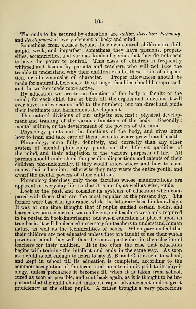 The ends to be secured by education are action, direction, harmony, and development of every element of body and mind. Sometimes, from causes beyond their own control, children are dull, stupid, weak, and imperfect; sometimes, they have passions, propen- sities, eccentricities, and various kinds of genius that they do not seem to have the power to control. This class of children is frequently whipped and beaten by parents and teachers, who will not take the trouble to understand why their children exhibit these traits of disposi- tion, or idiosyncrasies of character. Proper allowances should be made for natural deficiencies; the stronger faculties should be repressed, and the weaker made more active. By education we create no function of the body or faculty of the mind; for each child has at birth all the organs and functions it will ever have, and we cannot add to the number ; but can direct and guide their legitimate and harmonious development. The natural divisions of our subjects are, first: physical develop- ment and training of the various functions of the body. Secondly: mental culture, or the development of the powers of the mind. Physiology points out the functions of the body, and gives hints how to train and take care of them, so as to secure growth and health. Phrenology, more fully, definitely, and correctly than any other system of mental philosophy, points out the different quahties of the mind, and their adaptation to the varioirs purposes of life. All parents should understand the pecuHar dispositions and talents of their children phrenologically, if they would know where and how to com- mence their education ; otherwise they may waste the entire youth, and dwarf the mental powers of their children. Phrenology describes only those faculties whose manifestations are apparent in every-day life, so that it is a safe, as well as wise, guide. Look at the past, and consider its systems of education when com- pared with those that are the most popular at the present day. The former were based in ignorance, while the latter are based in knowledge. It was at one time thought that if pupils studied certain books, and learned certain sciences, it was sufficient, and teachers were only requu'ed to be posted in book-knowledge; but when education is placed upon its true basis, it will be deemed necessary for teachers to understand human nature as well as the technicalities of books. When parents feel that their children are not educated unless they are taught to use their whole powers of mind, they will then be more particular in the selection of teachers for their children. It is too often the case that education begins with training the intellect and ends in the same way. As soon as a child is old enough to learn to say A, B, and C, it is sent to school, and kept in school till its education is completed, according to the common acceptation of the term; and no attention is paid to its physi- ology, unless perchance it becomes ill, when it is taken from school, cured as soon as possible, and sent back again, as it is thought to be im- portant that the child should make as rapid advancement and as great proficiency as the other pupils. A father brought a very precocioug