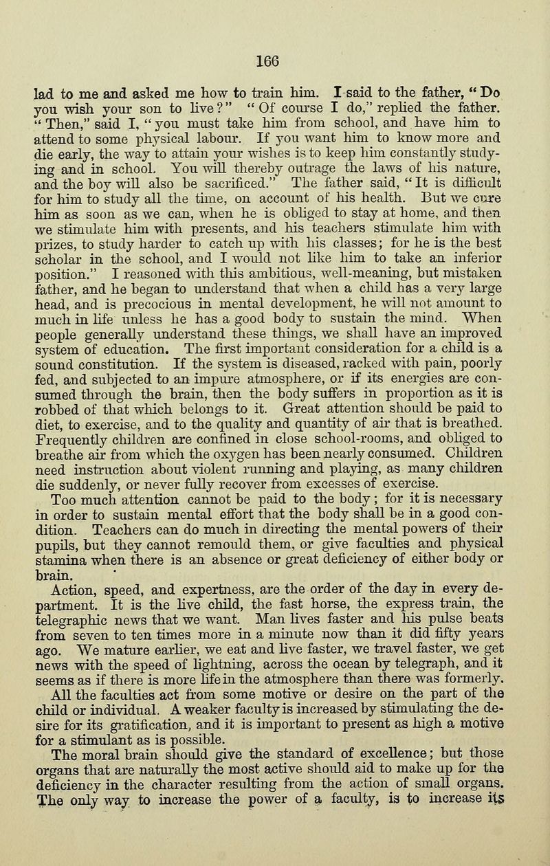 lad to me and asked me how to train him. I said to the father,  Do you wish your son to live? Of course I do, replied the father.  Then, said I,  you must take him from school, and have liim to attend to some physical labour. If you want him to know more and die early, the way to attain your wishes is to keep him constantly study- ing and in school. You will thereby outrage the laws of his nature, and the boy will also be sacrificed. The father said,  It is difficult for him to study all the thne, on account of Ms health. But we cure him as soon as we can, when he is obhged to stay at home, and then we stimulate him with presents, and his teachers stimulate him with prizes, to study harder to catch up with his classes; for he is the best scholar in the school, and I would not hke him to take an inferior position. I reasoned with tliis ambitious, well-meaning, but mistaken father, and he began to understand that when a child has a Yerj large head, and is precocious in mental development, he will not amount to much in life unless he has a good body to sustain the mind. When people generally understand these things, we shall have an improved system of education. The first important consideration for a child is a sound constitution. If the system is diseased, racked with pain, poorly fed, and subjected to an impm-e atmosphere, or if its energies are con- sumed through the brain, then the body suffers in proportion as it is robbed of that which belongs to it. Great attention should be paid to diet, to exercise, and to the quahty and quantity of air that is breathed. Frequently children are confined in close school-rooms, and obhged to breathe air from which the oxygen has been nearly consumed. Children need instruction about violent running and playing, as many children die suddenly, or never fully recover from excesses of exercise. Too much attention cannot be paid to the body; for it is necessary in order to sustain mental effort that the body shall be in a good con- dition. Teachers can do much in directing the mental powers of their pupils, but they cannot remould them, or give faculties and physical stamina when there is an absence or great deficiency of either body or brain. Action, speed, and expertness, are the order of the day in every de- partment. It is the Mve child, the fast horse, the express train, the telegraphic news that we want. Man hves faster and Ms pulse beats from seven to ten times more in a minute now than it did fifty years ago. We mature earlier, we eat and hve faster, we travel faster, we get news with the speed of lightning, across the ocean by telegraph, and it seems as if there is more hfein the atmosphere than there was formerly. All the faculties act from some motive or desu-e on the part of the cMld or individual. A weaker faculty is increased by stimulating the de- sire for its gi-atification, and it is important to present as Mgh a motive for a stimulant as is possible. The moral brain should give the standard of excellence; but those organs that are naturally the most active should aid to make up for the deficiency in the character resulting from the action of small organs. The only way to increase the power of ^ faculty, is to increase i\s>