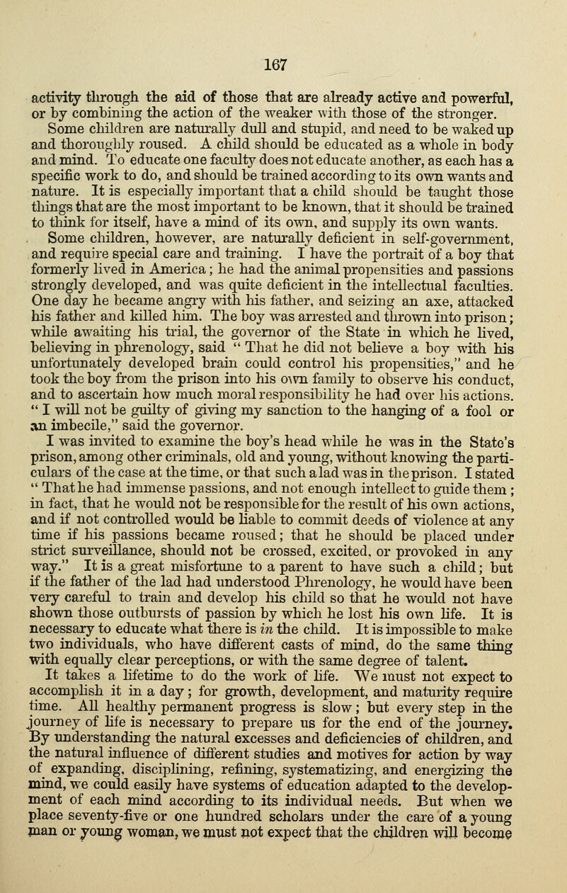 activity tlirotigh the aid of those that are abeady active and powerful, or by combining the action of the weaker with those of the stronger. Some children are naturally dull and stupid, and need to be waked up and thoroughly roused. A child should be educated as a whole in body and mind. To educate one faculty does not educate another, as each has a specific work to do, and should be trained according to its own wants and nature. It is especially important that a child should be taught those things that are the most important to be known, that it should be trained to tliink for itself, have a mind of its own, and supply its own wants. Some children, however, are naturally deficient in self-government, and require special care and training. I have the portrait of a boy that formerly lived in America; he had the animal propensities and passions strongly developed, and was quite deficient in the intellectual faculties. One day he became angry with liis father, and seizing an axe, attacked his father and killed him. The boy was arrested and thrown into prison; while awaiting his trial, the governor of the State in which he lived, behoving in phrenology, said  That he did not beheve a boy with his unfortunately developed brain could control his propensities, and he took the boy from the prison into his o^v^l family to observe his conduct, and to ascertain how much moral responsibility he had over his actions.  I win not be guilty of giving my sanction to the hanging of a fool or an imbecile, said the governor. I was invited to examine the boy's head while he was in the State's prison, among other criminals, old and young, without knowing the parti- culars of the case at the time, or that such alad was in theprison. I stated  That he had immense passions, and not enough intellect to guide them ; in fact, that he would not be responsible for the result of his own actions, and if not controlled would be liable to commit deeds of violence at any time if his passions became roused; that he should be placed imder strict surveillance, should not be crossed, excited, or provoked in any way. It is a great misfortune to a parent to have such a child; but if the father of the lad had understood Plirenology, he would have been very careful to train and develop his child so that he would not have shown those outbursts of passion by which he lost his own Hfe. It is necessary to educate what there is in the child. It is impossible to make two individuals, who have different casts of mind, do the same thing with equally clear perceptions, or with the same degree of talent. It takes a Hfetime to do the work of hfe. We must not expect to accomphsh it in a day; for growth, development, and maturity require time. AU healthy permanent progress is slow; but every step in the journey of Hfe is necessary to prepare us for the end of the journey. By understanding the natural excesses and deficiencies of children, and the natural influence of different studies and motives for action by way of expanding, disciphning, refining, systematizing, and energizing the mind, we could easily have systems of education adapted to the develop- ment of each mind according to its individual needs. But when we place seventy-five or one hundred scholars under the care of a young plan or young woman, we must not expect that the children will become