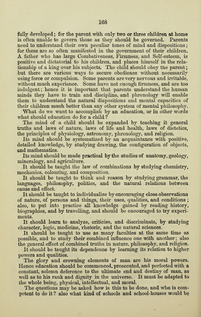 fully developed; for the parent with only two or three children at home is often unable to govern those as they should be governed. Parents need to understand theu' own pecuhar tones of mind and dispositions; for these are so often manifested in the government of their children. A father who has large Combativeness, Firmness, and Self-esteem, is positive and dictatorial to his children, and places himself in the rela- tionship of a king over liis subjects. The child should obey the parent; but there are various ways to secure obedience without necessarily using force or compulsion. Some parents are very nervous and irritable, without much experience. Some have not enough firmness, and are too indulgent; hence it is important that parents understand the human minds they have to train and discipline, and phrenology will enable them to understand the natural dispositions and mental capacities of their children much better than any other system of mental philosophy. What do we want to accompHsh by an education, or in other words what should education do for a child ? The mind of a cliild should be expanded by teaching it general truths and laws of nature, laws of life and health, laws of dietetics, the principles of physiology, astronomy, phrenology, and religion. Its mind should be systematized by an acquarutance with positive, detailed knowledge, by studying drawing, the configuration of objects, and mathematics. Its mind should be made practical by the studies of anatomy, geology, mineralogy, and agriculture. It should be taught the law of combinations by studying chemistry, mechanics, colouring, and composition. It should be taught to think and reason by studying grammar, the languages, philosophy, politics, and the natural relations between cause and efiect. It should be taught to individuahze by encouraging close observations of nature, of persons and tilings, their uses, qualities, and conditions ; also, to put into practice all knowledge gained by reading history, biographies, and by travelling, and should be encouraged to try experi- ments. It should learn to analyze, criticise, and discriminate, by studying character, logic, medicine, rhetoric, and the natural sciences. It should be taught to use as many faculties at the same time as possible, and to study their combined influence one with another; also the general effect of combined truths in nature, philosophy, and religion. It should be taught its dependence by learning its relation to higher powers and qualities. The glory and crowning elements of man are his moral powers. Hence education should be commenced, prosecuted, and perfected with a constant, solemn deference to the ultimate end and destiny of man, as weU as to his rank and dignity in the universe. It must be adapted to the whole being, physical, intellectual, and moral. The questions may be asked how is this to be done, and who is com- petent to do it ? also what kind of schools and school-houses would be