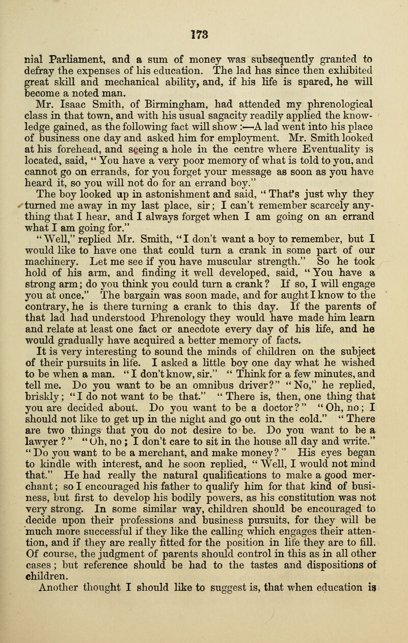 nial Parliament, and a sum of money was subsequently granted to defray the expenses of liis education. The lad has since then exliibited great skill and mechanical ability, and, if his life is spared, he will become a noted man. Mr. Isaac Smith, of Birmingham, had attended my phrenological class in that town, and with his usual sagacity readily applied the know- ledge gained, as the following fact will show:—A lad went into his place of business one day and asked him for employment. Mr. Smith looked at his forehead, and seeing a hole in the centre where Eventuality is located, said, You have a very poor memory of what is told to you, and cannot go on errands, for you forget your message as soon as you have heard it, so you will not do for an errand boy. The boy looked up in astonishment and said, '* Thaf s just why they .<'turned me away in my last place, sir; I can't remember scarcely any- thing that I hear, and I always forget when I am going on an errand what I am going for. WeU, replied Mr. Smith, I don't want a boy to remember, but I would like to have one that could turn a crank in some part of our machinery. Let me see if you have muscular strength. So he took hold of his arm, and finding it well developed, said, You have a strong arm; do you think you could turn a crank ? If so, I wiU engage you at once. The bargain was soon made, and for aught I know to the contrary, he is there turning a crank to this day. If the parents of that lad had understood Phrenology they would have made him learn and relate at least one fact or anecdote every day of his Hfe, and he would gradually have acquired a better memory of facts. It is very interesting to sound the minds of children on the subject of their pursuits in life. I asked a Uttle boy one day what he wished to be when a man. I don't know, sir. Think for a few minutes, and tell me. Do you want to be an omnibus driver? No, he replied, briskly; I do not want to be that. There is, then, one thing that you are decided about. Do you want to be a doctor ? Oh, no; I should not like to get up in the night and go out in the cold. There are two things that you do not desire to be. Do you want to be a lawyer ? Oh, no ; I don't care to sit in the house aU day and write. Do you want to be a merchant, and make money? His eyes began to Idndle with interest, and he soon replied, Well, I would not mind that. He had really the natural qualifications to make a good mer- chant ; so I encouraged his father to qualify him for that kind of busi- ness, but first to develop his bodily powers, as his constitution was not very strong. In some similar way, children should be encouraged to decide upon their professions and business pursuits, for they will be much more successful if they like the calling which engages their atten- tion, and if they are really fitted for the position in life they are to fill. Of course, the judgment of parents should control in this as in all other cases; but reference should be had to the tastes and dispositions of children. Another thought I should like to suggest is, that when education i^