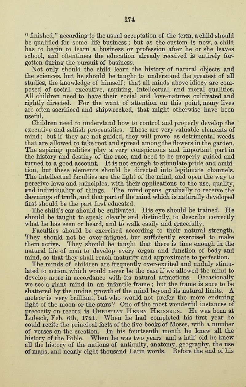finished,'* according to the lisual acceptation of the term, a child should be quahfied for some life-business; but as the custom is now, a cliild has to begin to learn a business or profession after he or she leaves school, and oftentimes the education already received is entirely for- gotten during the pursuit of business. Not only should the child learn the history of natural objects and the sciences, but he should be taught to understand the greatest of all studies, the knowledge of himself; that all minds above idiocy are com- posed of social, executive, aspu-ing, intellectual, and moral qualities. All children need to have their social and love-natures cultivated and rightly directed. For the want of attention on this point, many lives are often sacrificed and shipwrecked, that might otherwise have been useful. Children need to understand how to control and properly develop the executive and selfish propensities. These are very valuable elements of mind; but if they are not guided, they will prove as detrimental weeds that are allowed to take root and spread among the flowers in the garden. The aspiring qualities play a very conspicuous and important part in the history and destiny of the race, and need to be properly guided and turned to a good account. It is not enough to stimulate pride and ambi- tion, but these elements should be directed into legitimate channels. The intellectual faculties are the light of the mind, and open the way to perceive laws and principles, with their appHcations to the use, quality, and individuahty of things. The mind opens gradually to receive the dawnings of truth, and that part of the mind which is naturally developed first should be the part first educated. The child's ear should be cultivated. His eye should be trained. He should be taught to speak clearly and distinctly, to describe correctly what he has seen or heard, and to walk easily and gracefully. Faculties should be exercised according to their natural strength. They should not be over-fatigued, but sufficiently exercised to make them active. Thej should be taught that there is time enough in the natural life of man to develop every organ and function of body and mind, so that they shall reach maturity and approximate to perfection. The minds of children are frequently over-excited and unduly stimu- lated to action, which would never be the case if we allowed the mind to develop more in accordance with its natural attractions. Occasionally we see a giant mind in an infantile frame ; but the frame is sure to be shattered b}^ the undue growth of the mind beyond its natural limits. A meteor is very briUiant, but who would not prefer the more enduring light of the moon or the stars ? One of the most wonderful instances of precocity on record is Cheisttan Henry Heinseen. He was bom at Lubeck, Feb. 6th, 1721. When he had completed his first year he could recite the principal facts of the five books of Moses, with a number of verses on the creation. In his fourteenth month he knew all the history of the Bible. When he was two years and a half old he knew all the history of the nations of antiquity, anatomy, geography, the use of maps, and nearly eight thousand Latin words. Before the end of his