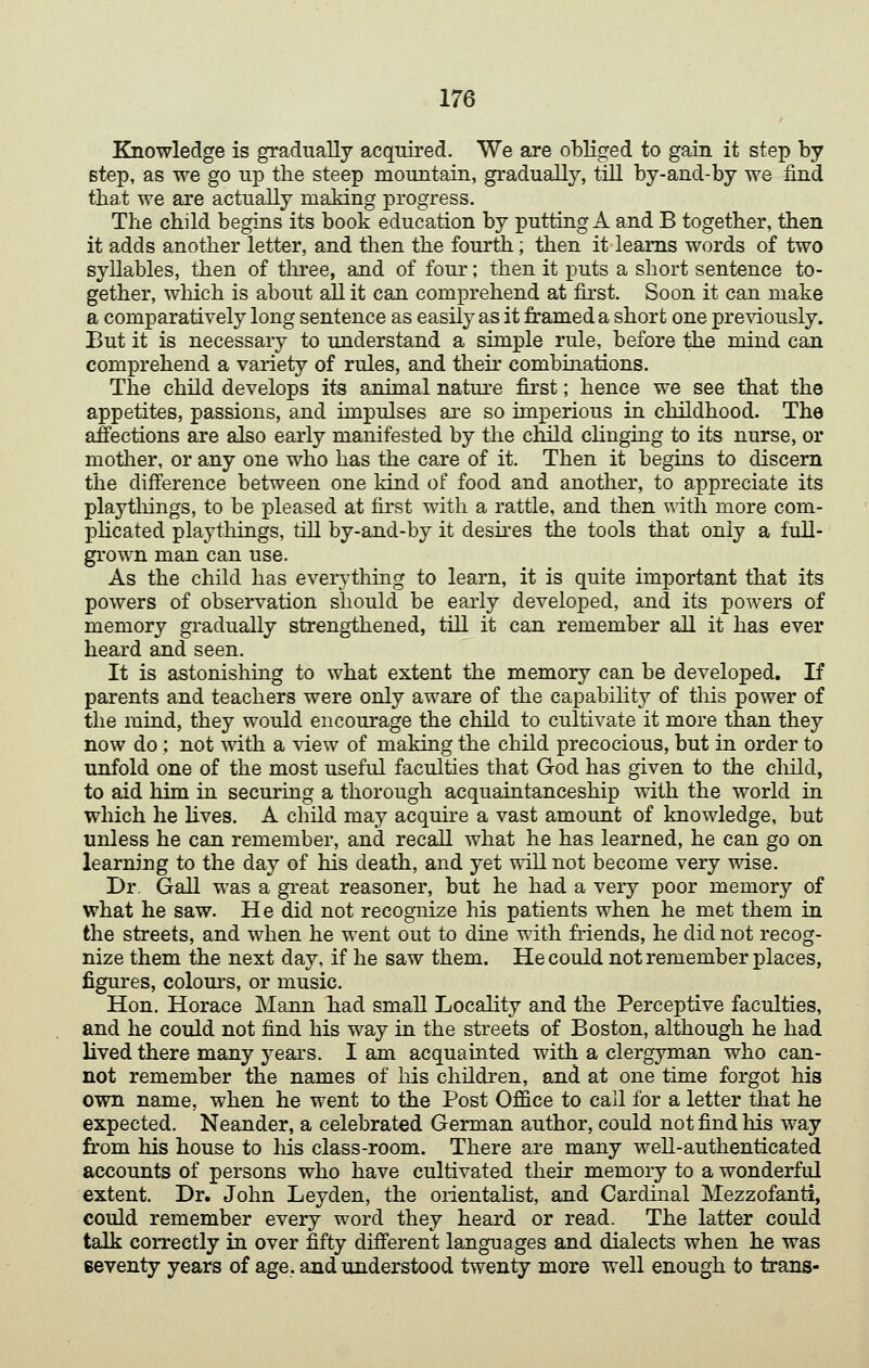 Knowledge is gradually acquired. We are obliged to gain it step by step, as we go up the steep mountain, gradually, till by-and-by we find that we are actually making progress. The child begins its book education by putting A and B together, then it adds another letter, and then the fourth; then it learns words of two syllables, then of three, and of four; then it puts a short sentence to- gether, which is about all it can comprehend at first. Soon it can make a comparatively long sentence as easily as it framed a short one presdously. But it is necessary to understand a simple rule, before the mind can comprehend a variety of rules, and their combinations. The child develops its animal nature first; hence we see that the appetites, passions, and impulses are so imperious in childhood. The affections are also early manifested by the child chnging to its nurse, or mother, or any one who has the care of it. Then it begins to discern the difference between one kind of food and another, to appreciate its playtiiings, to be pleased at first with a rattle, and then with more com- plicated playthings, till by-and-by it desires the tools that only a full- grown man can use. As the child has everything to learn, it is quite important that its powers of observation should be early developed, and its powers of memory gradually strengthened, till it can remember aU it has ever heard and seen. It is astonishing to what extent the memory can be developed. If parents and teachers were only aware of the capabilitj^ of this power of the mind, they would encourage the child to cultivate it more than they now do; not with a ^dew of making the child precocious, but in order to unfold one of the most useful faculties that God has given to the child, to aid him in securing a thorough acquaintanceship with the world in which he lives. A child may acquke a vast amount of knowledge, but unless he can remember, and recall what he has learned, he can go on learning to the day of his death, and yet will not become very wise. Dr. Gall was a gi-eat reasoner, but he had a very poor memory of what he saw. He did not recognize his patients when he met them in the streets, and when he went out to dine with friends, he did not recog- nize them the next day, if he saw them. He could not remember places, figures, colours, or music. Hon. Horace Mann had small Locality and the Perceptive faculties, and he could not find his way in the streets of Boston, although he had lived there many years. I am acquainted with a clergyman who can- not remember the names of liis children, and at one time forgot his own name, when he went to the Post Office to call for a letter that he expected. Neander, a celebrated German author, could not find his way from his house to his class-room. There are many well-authenticated accounts of persons who have cultivated their memory to a wonderful extent. Dr. John Leyden, the orientaHst, and Cardinal Mezzofanti, could remember every word they heard or read. The latter could talk correctly in over fifty different languages and dialects when he was seventy years of age. and understood twenty more well enough to trans-