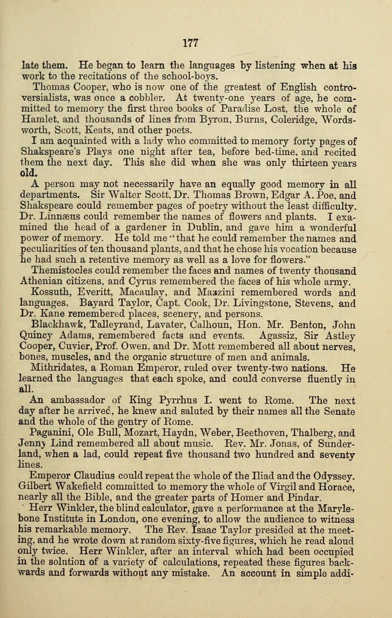 late them. He began to learn the languages by listening when at hia work to the recitations of the school-boys. Thomas Cooper, who is now one of the greatest of English contro- versialists, was once a cobbler. At twenty-one years of age, he com- mitted to memory the first three books of Paradise Lost, the whole of Hamlet, and thousands of lines from Byron, Burns, Coleridge, Words- worth, Scott, Keats, and other poets. I am acquainted with a lady who committed to memory forty pages of Shakspeare's Plays one night after tea, before bed-time, and recited them the next day. Tliis she did when she was only thirteen years old. A person may not necessarily have an equally good memory in all departments. Sir Walter Scott, Dr. Thomas Brown, Edgar A. Poe, and Shakspeare could remember pages of poetry mthout the least difficulty. Dr. Linnseus could remember the names of flowers and plants. I exa- mined the head of a gardener in Dublin, and gave him a wonderful power of memory. He told me ''that he could remember the names and peculiarities often thousand plants, and that he chose Ms vocation because he had such a retentive memory as well as a love for flowers. Themistocles could remember the faces and names of twenty thousand Athenian citizens, and Cyrus remembered the faces of his whole army. Kossuth, Everitt, Macaulay, and Maazini remembered words and languages. Bayard Taylor, Capt. Cook, Dr. Livingstone, Stevens, and Dr. Kane remembered places, scener}^ and persons. Blackhawk, Talleyrand, Lavater, Calhoun, Hon. Mr. Benton, John Quincy Adams, remembered facts and events. Agassiz, Sir Astley Cooper, Cuvier, Prof. Owen, and Dr. Mott remembered all about nerves, bones, muscles, and the organic structure of men and animals. Mithridates, a Roman Emperor, ruled over twenty-two nations. He learned the languages that each spoke, and could converse fluently in all. An ambassador of King Pyrrhus I. went to Rome. The next day after he arrived, he knew and saluted by their names all the Senate and the whole of the gentry of Rome, Paganini, Ole Bull, Mozart, Haydn, Weber, Beethoven, Thalberg, and Jenny Lind remembered all about music. Rev. Mr. Jonas, of Sunder- land, when a lad, could repeat five thousand two hundred and seventy lines. Emperor Claudius could repeat the whole of the Iliad and the Odyssey. Gilbert Wakefield committed to memory the whole of Virgil and Horace, nearly all the Bible, and the greater parts of Homer and Pindar. Herr Winkler, the blind calculator, gave a performance at the Maryle- bone Institute in London, one evening, to allow the audience to witness his remarkable memory. The Rev. Isaac Taylor presided at the meet- ing, and he wrote down at random sixty-five figures, wliich he read aloud only twice, Herr Winkler, after an interval which had been occupied in the solution of a variety of calculations, repeated these figures back- wards and forwards without any mistake. An account in simple addi-
