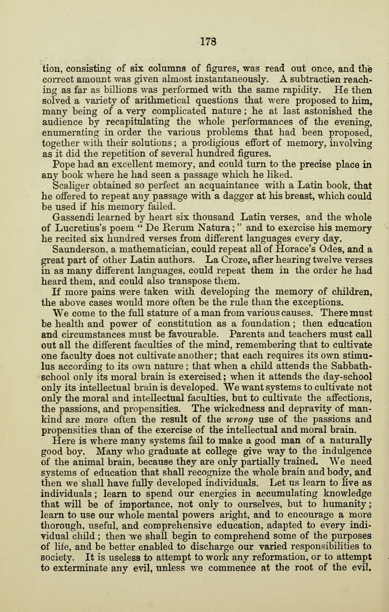 lion, consisting of six columns of figures, was read out once, and tlie correct amount was given almost instantaneously. A subtractien reach- ing as far as billions was performed with the same rapidity. He then solved a variety of arithmetical questions that were proposed to him, many being of a very complicated nature; he at last astonished the audience by recapitulating the whole performances of the evening, enumerating in order the various problems that had been proposed, together with their solutions; a prodigious effort of memory, involving as it did the repetition of several hundred figures. Pope had an excellent memory, and could turn to the precise place in any book where he had seen a passage which he liked. Scahger obtained so perfect an acquaintance with a Latin book, that he offered to repeat any passage with a dagger at his breast, which could be used if his memory failed. Gassendi learned by heart six thousand Latin verses, and the whole of Lucretius's poem  De Rerum Natura;  and to exercise his memory he recited six hundred verses from different languages every day. Saunderson, a mathematician, could repeat all of Horace's Odes, and a great part of other Latin authors. La Croze, after hearing twelve verses in as many different languages, could repeat them in the order he had heard them, and could also transpose them. K more pains were taken with developing the memory of children, the above cases would more often be the rule than the exceptions. We come to the fuU stature of a man from various causes. There must be health and power of constitution as a foundation; then education and circumstances must be favourable. Parents and teachers must call out aU the different faculties of the mind, remembering that to cultivate one faculty does not cultivate another; that each requires its own stimu- lus according to its own nature ; that when a child attends the Sabbath- school only its moral brain is exercised; when it attends the day-school only its intellectual brain is developed. We want systems to cultivate not only the moral and intellectual faculties, but to cultivate the affections, the passions, and propensities. The wickedness and depravity of man- kind are more often the result of the wrong use of the passions and propensities than of the exercise of the intellectual and moral brain. Here is where many systems fail to make a good man of a naturally good boy. Many who graduate at college give way to the indulgence of the animal brain, because they are only partially trained. We need systems of education that shall recognize the whole brain and body, and then we shall have fully developed individuals. Let us learn to live as individuals; learn to spend our energies in accumulating knowledge that will be of importance, not only to ourselves, but to humanity; learn to use our whole mental powers aright, and to encourage a more thorough, useful, and comprehensive education, adapted to every indi- vidual child ; then we shall begin to comprehend some of the purposes of life, and be better enabled to discharge our varied responsibilities to society. It is useless to attempt to work any reformation, or to attempt to exterminate any evil, unless we commence at the root of the evil.