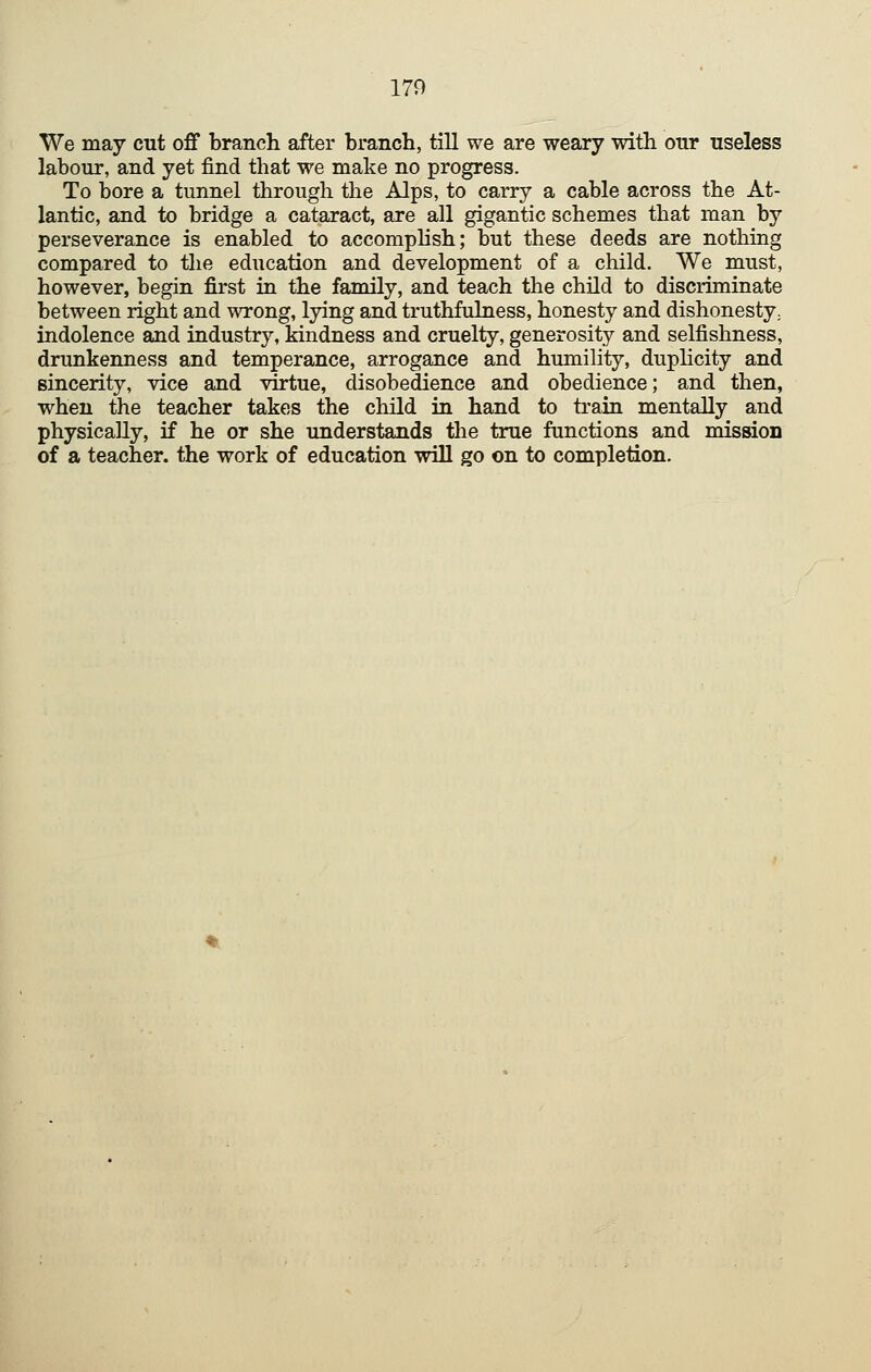 We may cut off branch after branch, till we are weary with our useless labour, and yet find that we make no progress. To bore a tunnel through the Alps, to carry a cable across the At- lantic, and to bridge a cataract, are all gigantic schemes that man by perseverance is enabled to accomplish; but these deeds are nothing compared to the education and development of a child. We must, however, begin first in the family, and teach the child to discriminate between right and wrong, lying and truthfulness, honesty and dishonesty; indolence and industry, kindness and cruelty, generosity and selfishness, drunkenness and temperance, arrogance and humility, duplicity and sincerity, vice and virtue, disobedience and obedience; and then, when the teacher takes the child in hand to train mentally and physically, if he or she understands the true functions and mission of a teacher, the work of education will go on to completion.