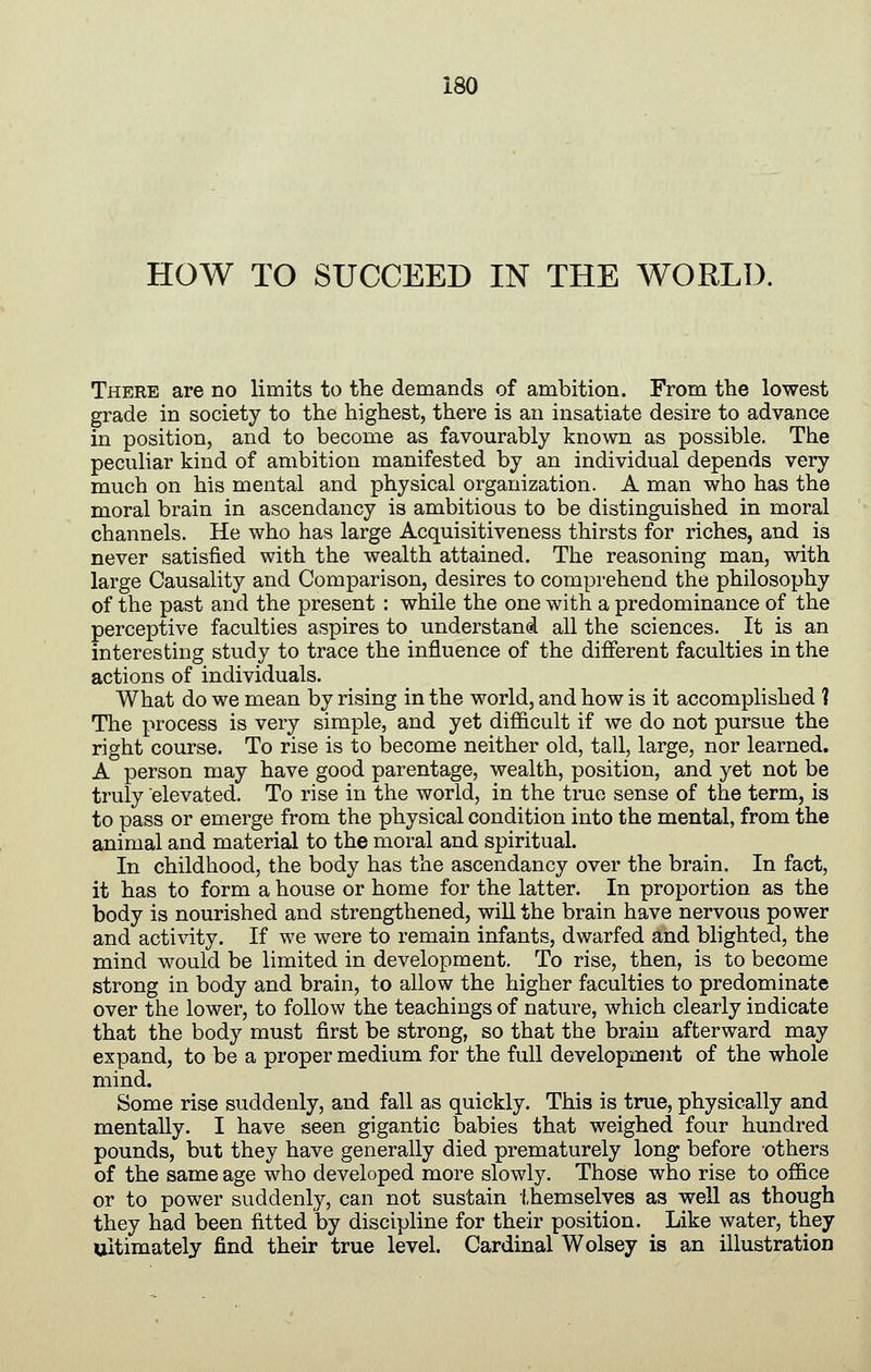 HOW TO SUCCEED IN THE WORLD. There are no limits to tlie demands of ambition. From the lowest grade in society to the highest, there is an insatiate desire to advance in position, and to become as favourably known as possible. The peculiar kind of ambition manifested by an individual depends very much on his mental and physical organization. A man who has the moral brain in ascendancy is ambitious to be distinguished in moral channels. He who has large Acquisitiveness thirsts for riches, and is never satisfied with the wealth attained. The reasoning man, with large Causality and Comparison, desires to comprehend the philosophy of the past and the present : while the one with a predominance of the perceptive faculties aspires to understand all the sciences. It is an interesting study to trace the influence of the different faculties in the actions of individuals. What do we mean by rising in the world, and how is it accomplished 1 The process is very simple, and yet difficult if we do not pursue the right course. To rise is to become neither old, tall, large, nor learned. A person may have good parentage, wealth, position, and yet not be truly elevated. To rise in the world, in the true sense of the term, is to pass or emerge from the physical condition into the mental, from the animal and material to the moral and spiritual. In childhood, the body has the ascendancy over the brain. In fact, it has to form a house or home for the latter. In proportion as the body is nourished and strengthened, wiU the brain have nervous power and activity. If we were to remain infants, dwarfed and blighted, the mind would be limited in development. To rise, then, is to become strong in body and brain, to allow the higher faculties to predominate over the lower, to follow the teachings of nature, which clearly indicate that the body must first be strong, so that the brain afterward may expand, to be a proper medium for the full development of the whole mind. Some rise suddenly, and fall as quickly. This is true, physically and mentally. I have seen gigantic babies that weighed four hundred pounds, but they have generally died prematurely long before others of the same age who developed more slowly. Those who rise to office or to power suddenly, can not sustain themselves as well as though they had been fitted by discipline for their position. Like water, they ultimately find their true level. Cardinal Wolsey is an illustration