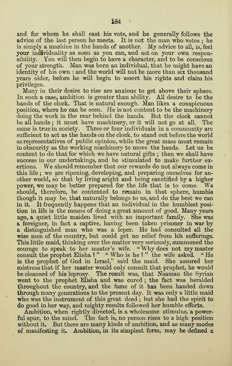 and for whom he shall cast his vote, and he generally follows the advice of the last person he meets. It is not the man who votes ; he is simply a machine in the hands of another. My advice to all, is, feel your individuahty as soon as you can, and act on your own respon- sibility. You will then begin to have a character, and to be conscious of your strength. Man was born an individual, that he might have an identity of his own : and the world will not be more than six thousand years older, before he will begin to assert his rights and claim his privileges. Many in their desire to rise are anxious to get above their sphere. In such a case, ambition is greater than ability. All desire to be the hands of the clock. That is natural enough. Man likes a conspicuous position, where he can be seen. He is not content to be the machinery doing the work in the rear behind the hands. But the clock cannot be all hands ; it must have machinery, or it will not go at all. The same is true in society. Three or four individuals in a community are sufficient to act as the hands on the clock, to stand out before the world as representatives of public opinion, while the great mass must remain in obscurity as the working machinery to move the hands. Let us be content to do that for which we have natural gifts ; then we shall have success in our undertakings, and be stimulated to make further ex- ertions. We should remember that our rewards do not always come in this life ; we are ripening, developing, and preparing ourselves for an- other world, so that by living aright and being sanctified by a higher power, we may be better prepared for the life that is to come. We should, therefore, be contented to remain in that sphere, humble though it may be, that naturally belongs to us, and do the best we can in it. It frequently happens that an individual in the humblest posi- tion in life is the means of doing a great amount of good. Many years ago, a quiet little maiden lived with an important family. She was a foreigner, in fact a captive, having been taken prisoner in war by a distinguished man who was a leper. He had consulted all the wise men of the country, but could get no relief from his sufferings. This little maid, thinking over the matter very seriously, summoned the courage to speak to her master's wife. W hy does not my master consult the prophet Ehsha 1 ^' Who is he ? the wife asked. He is the prophet of God in Israel, said the maid. She assured her mistress that if her master would only consult that prophet, he would be cleansed of his leprosy. The result was, that Naaman the Syrian went to the prophet Elisha and was cured ; the fact was heralded throughout the country, and the fame of it has been handed down through many generations to the present day. It was only a little maid who was the instrument of this great deed ; but she had the spirit to do good in her way, and mighty results followed her humble efforts. Ambition, when rightly directed, is a wholesome stimulus, a power- ful spur, to the mind. The fact is, no person rises to a high position without it. But there are many kinds of ambition, and as many modes pf manifesting it. Ambition, in its simplest form, may be defined s.