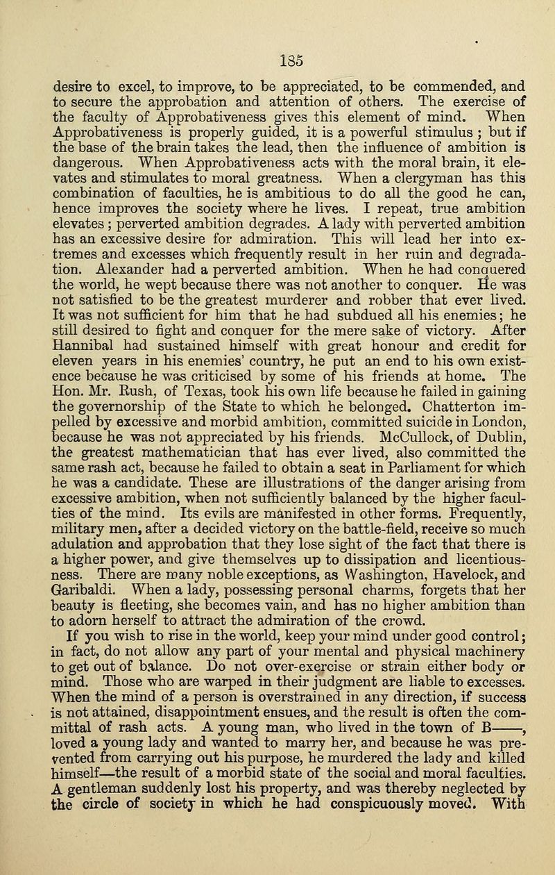 desire to excel, to improve, to be appreciated, to be commended, and to secure the approbation and attention of others. The exercise of the faculty of Approbativeness gives this element of mind. When Approbativeness is properly guided, it is a powerful stimulus ; but if the base of the brain takes the lead, then the influence of ambition is dangerous. When Approbativeness acts with the moral brain, it ele- vates and stimulates to moral greatness. When a clergyman has this combination of faculties, he is ambitious to do all the good he can, hence improves the society where he lives. I repeat, true ambition elevates ; perverted ambition degrades. A lady with perverted ambition has an excessive desire for admiration. This will lead her into ex- tremes and excesses which frequently result in her ruin and degrada- tion. Alexander had a perverted ambition. When he had conquered the world, he wept because there was not another to conquer. He was not satisfied to be the greatest murderer and robber that ever hved. It was not sufficient for him that he had subdued all his enemies; he still desired to fight and conquer for the mere sake of victory. After Hannibal had sustained himself with great honour and credit for eleven years in his enemies' country, he put an end to his own exist- ence because he was criticised by some of his friends at home. The Hon. Mr. Rush, of Texas, took his own life because he failed in gaining the governorship of the State to which he belonged. Chatterton im- pelled by excessive and morbid ambition, committed suicide in London, because he was not appreciated by his friends. McCullock, of Dublin, the greatest mathematician that has ever lived, also committed the same rash act, because he failed to obtain a seat in Parliament for which he was a candidate. These are illustrations of the danger arising from excessive ambition, when not sufficiently balanced by the higher facul- ties of the mind. Its evils are manifested in other forms. Frequently, military men, after a decided victory on the battle-field, receive so much adulation and approbation that they lose sight of the fact that there is a higher power, and give themselves up to dissipation and licentious- ness. There are many noble exceptions, as Washington, Havelock, and Garibaldi. When a lady, possessing personal charms, forgets that her beauty is fleeting, she becomes vain, and has no higher ambition than to adorn herself to attract the admiration of the crowd. If you wish to rise in the world, keep your mind under good control; in fact, do not allow any part of your mental and physical machinery to get out of balance. Do not over-exercise or strain either body or mind. Those who are warped in their judgment are liable to excesses. When the mind of a person is overstrained in any direction, if success is not attained, disappointment ensues, and the result is often the com- mittal of rash acts. A young man, who lived in the town of B , loved a young lady and wanted to marry her, and because he was pre- vented from carrying out his purpose, he murdered the lady and killed himself—the result of a morbid state of the social and moral faculties. A gentleman suddenly lost his property, and was thereby neglected by the circle of society in which he had conspicuously moved. With