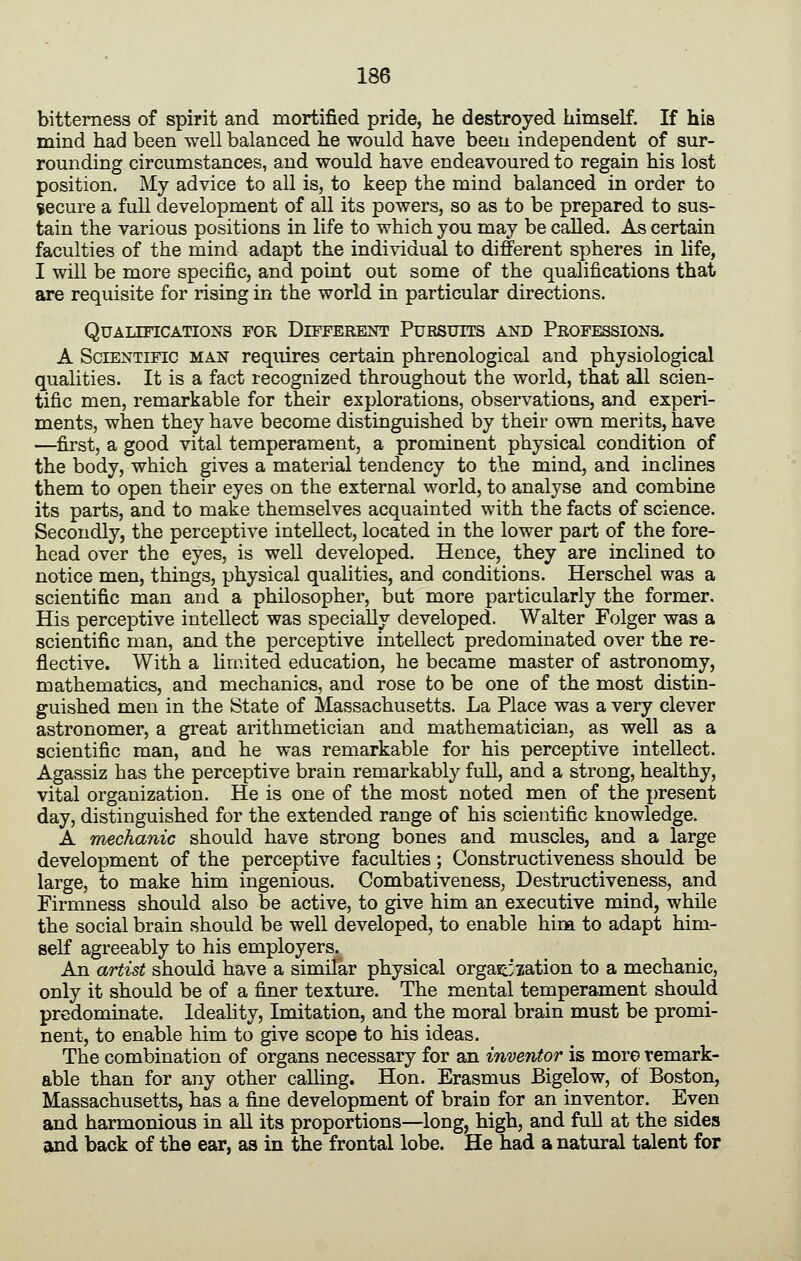 bitterness of spirit and mortified pride, he destroyed himself. If his mind had been well balanced he would have been independent of sur- rounding circumstances, and would have endeavoured to regain his lost position. My advice to all is, to keep the mind balanced in order to secure a full development of all its powers, so as to be prepared to sus- tain the various positions in life to which you may be called. As certain faculties of the mind adapt the individual to different spheres in life, I will be more specific, and point out some of the qualifications thai are requisite for rising in the world in particular directions. Qualifications for Different Pursuits and Professions. A Scientific man requires certain phrenological and physiological qualities. It is a fact recognized throughout the world, that all scien- tific men, remarkable for their explorations, observations, and experi- ments, when they have become distinguished by their own merits, have —first, a good vital temperament, a prominent physical condition of the body, which gives a material tendency to the mind, and inclines them to open their eyes on the external world, to analyse and combine its parts, and to make themselves acquainted with the facts of science. Secondly, the perceptive intellect, located in the lower part of the fore- head over the eyes, is well developed. Hence, they are inclined to notice men, things, physical qualities, and conditions. Herschel was a scientific man and a philosopher, but more particularly the former. His perceptive intellect was specially developed. Walter Folger was a scientific man, and the perceptive intellect predominated over the re- flective. With a limited education, he became master of astronomy, mathematics, and mechanics, and rose to be one of the most distin- guished men in the State of Massachusetts. La Place was a very clever astronomer, a great arithmetician and mathematician, as well as a scientific man, and he was remarkable for his perceptive intellect. Agassiz has the perceptive brain remarkably full, and a strong, healthy, vital organization. He is one of the most noted men of the present day, distinguished for the extended range of his scientific knowledge. A mechanic should have strong bones and muscles, and a large development of the perceptive faculties; Constructiveness should be large, to make him ingenious. Combativeness, Destructiveness, and Firmness should also be active, to give him an executive mind, while the social brain should be well developed, to enable him to adapt him- self agreeably to his employers. An artist should have a similar physical orgaicyzation to a mechanic, only it should be of a finer texture. The mental temperament should predominate. Ideahty, Imitation, and the moral brain must be promi- nent, to enable him to give scope to his ideas. The combination of organs necessary for an inventor is moro remark- able than for any other calling. Hon. Erasmus Bigelow, of Boston, Massachusetts, has a fine development of brain for an inventor. Even and harmonious in all its proportions—long, high, and full at the sides and back of the ear, aa in the frontal lobe. He had a natural talent for