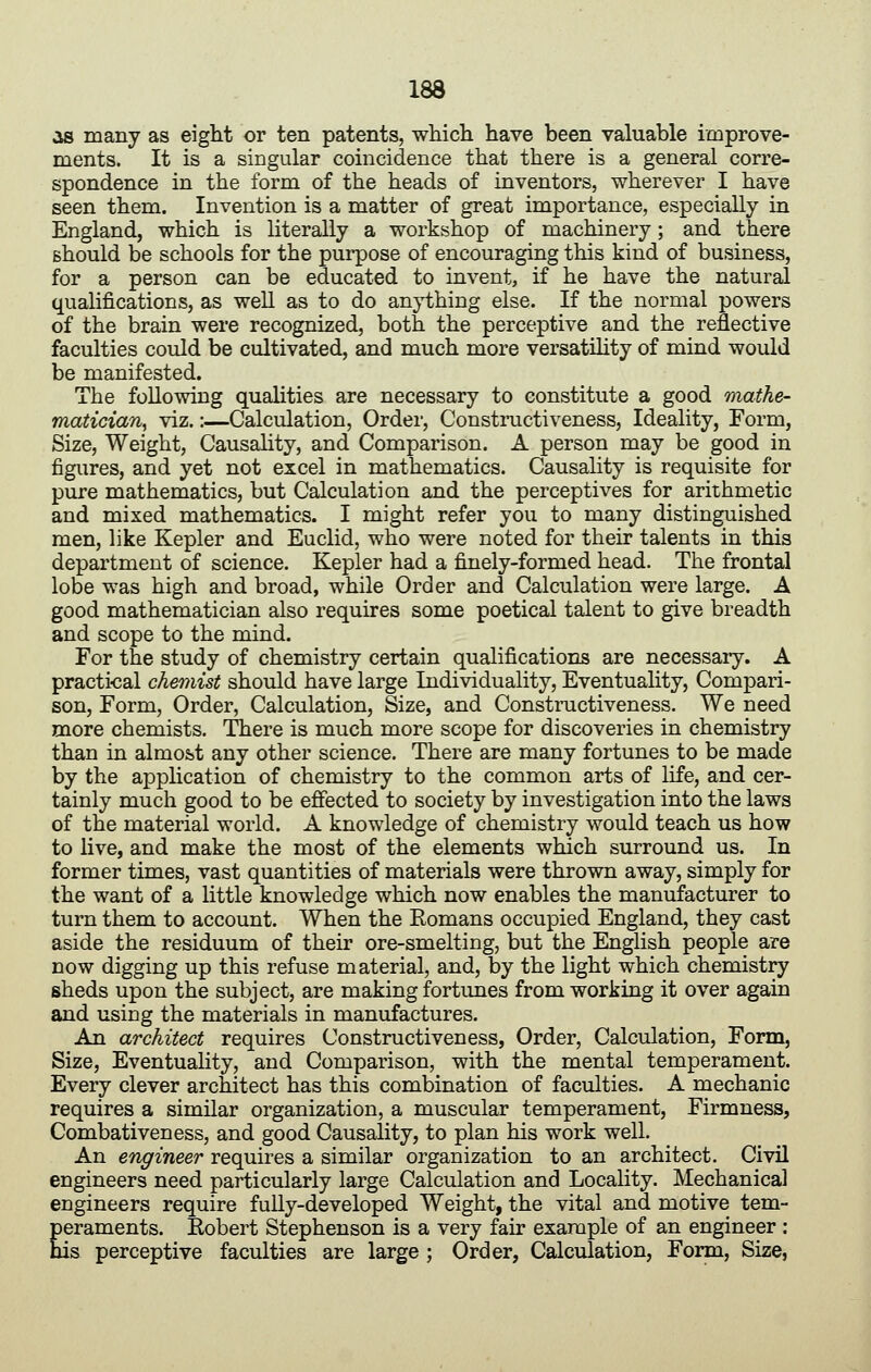 as many as eight or ten patents, which have been valuable improve- ments. It is a singular coincidence that there is a general corre- spondence in the form of the heads of inventors, wherever I have seen them. Invention is a matter of great importance, especially in England, which is literally a workshop of machinery; and there should be schools for the purpose of encouraging this kind of business, for a person can be educated to invent, if he have the natural qualifications, as weU as to do anything else. If the normal powers of the brain were recognized, both the perceptive and the reflective faculties could be cultivated, and much more versatHity of mind would be manifested. The following qualities are necessary to constitute a good mathe- matician^ viz.:—Calculation, Ordei', Constnictiveness, Ideality, Form, Size, Weight, Causality, and Comparison. A person may be good in figures, and yet not excel in mathematics. Causality is requisite for pure mathematics, but Calculation and the perceptives for arithmetic and mixed mathematics. I might refer you to many distinguished men, like Kepler and Euclid, who were noted for their talents in this department of science. Kepler had a finely-formed head. The frontal lobe was high and broad, while Order and Calculation were large. A good mathematician also requires some poetical talent to give breadth and scope to the mind. For the study of chemistry certain qualifications are necessaiy. A practi-cal chemist should have large Individuality, Eventuality, Compari- son, Form, Order, Calculation, Size, and Constnictiveness. We need more chemists. There is much more scope for discoveries in chemistry than in almost any other science. There are many fortunes to be made by the application of chemistry to the common arts of life, and cer- tainly much good to be effected to society by investigation into the laws of the material world. A knowledge of chemistry would teach us how to live, and make the most of the elements which surround us. In former times, vast quantities of materials were thrown away, simply for the want of a little knowledge which now enables the manufacturer to turn them to account. When the Eomans occupied England, they cast aside the residuum of their ore-smelting, but the English people are now digging up this refuse material, and, by the light which chemistry sheds upon the subject, are making fortunes from working it over again and using the materials in manufactures. An architect requires Constnictiveness, Order, Calculation, Form, Size, Eventuality, and Comparison, with the mental temperament. Every clever architect has this combination of faculties. A mechanic requires a similar organization, a muscular temperament. Firmness, Combativeness, and good Causality, to plan his work well. An engineer requires a similar organization to an architect. Civil engineers need particularly large Calculation and Locality. Mechanical engineers require fully-developed Weight, the vital and motive tem- peraments. Eobert Stephenson is a very fair example of an engineer : his perceptive faculties are large ; Order, Calculation, Form, Size,