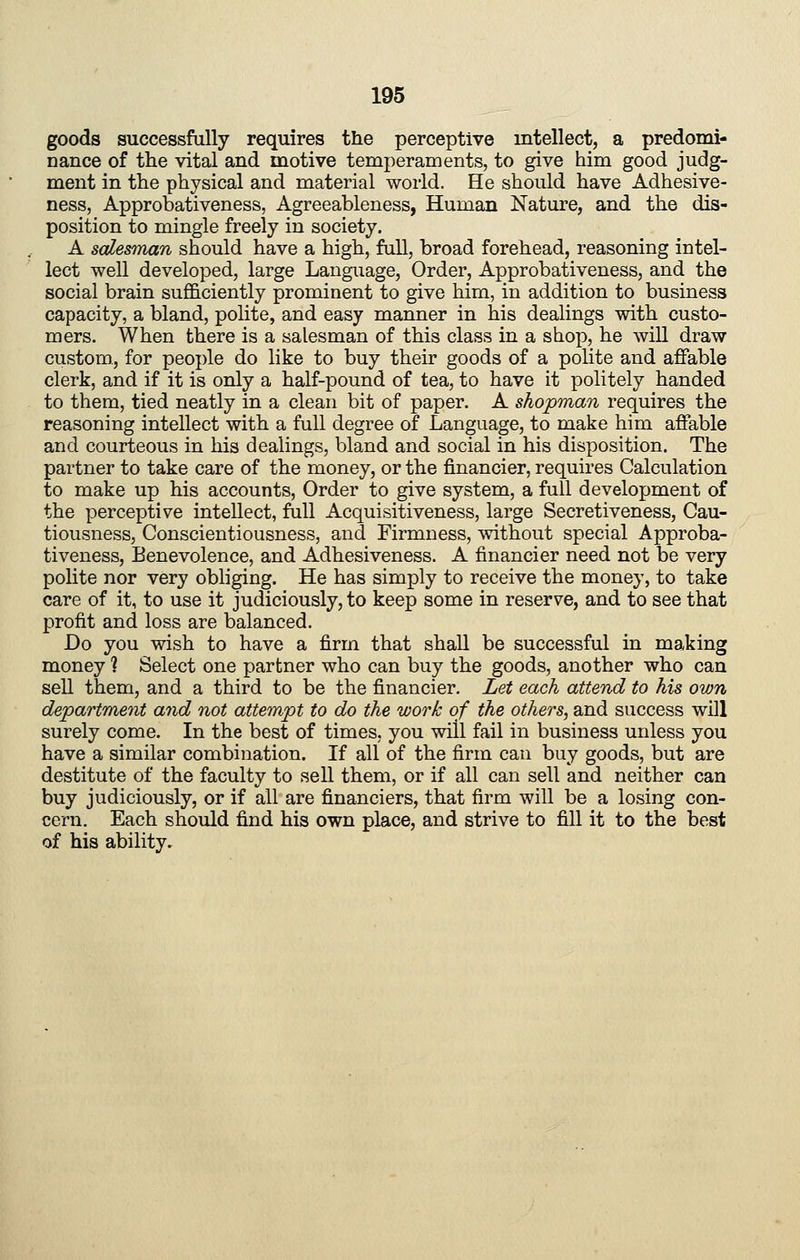 goods successfully requires the perceptive intellect, a predomi- nance of the vital and motive temperaments, to give him good judg- ment in the physical and material world. He should have Adhesive- ness, Approbativeness, Agreeableness, Human Nature, and the dis- position to mingle freely in society. A salesman should have a high, full, broad forehead, reasoning intel- lect well developed, large Language, Order, Approbativeness, and the social brain sufiB.ciently prominent to give him, in addition to business capacity, a bland, polite, and easy manner in his dealings with custo- mers. When there is a salesman of this class in a shop, he will draw custom, for people do like to buy their goods of a polite and affable clerk, and if it is only a half-pound of tea, to have it politely handed to them, tied neatly in a clean bit of paper. A shopman requires the reasoning intellect with a full degree of Language, to make him affable and courteous in his dealings, bland and social in his disposition. The partner to take care of the money, or the financier, requires Calculation to make up his accounts, Order to give system, a full development of the perceptive intellect, full Acquisitiveness, large Secretiveness, Cau- tiousness, Conscientiousness, and Firmness, without special Approba- tiveness, Benevolence, and Adhesiveness. A financier need not be very polite nor very obliging. He has simply to receive the money, to take care of it, to use it judiciously, to keep some in reserve, and to see that profit and loss are balanced. Do you wish to have a firm that shall be successful in making money ? Select one partner who can buy the goods, another who can sell them, and a third to be the financier. Let each attend to his own department and not attempt to do the work of the others, and success will surely come. In the best of times, you will fail in business unless you have a similar combination. If all of the firm can buy goods, but are destitute of the faculty to sell them, or if all can sell and neither can buy judiciously, or if all are financiers, that firm will be a losing con- cern. Each should find his own place, and strive to fill it to the best of his ability.