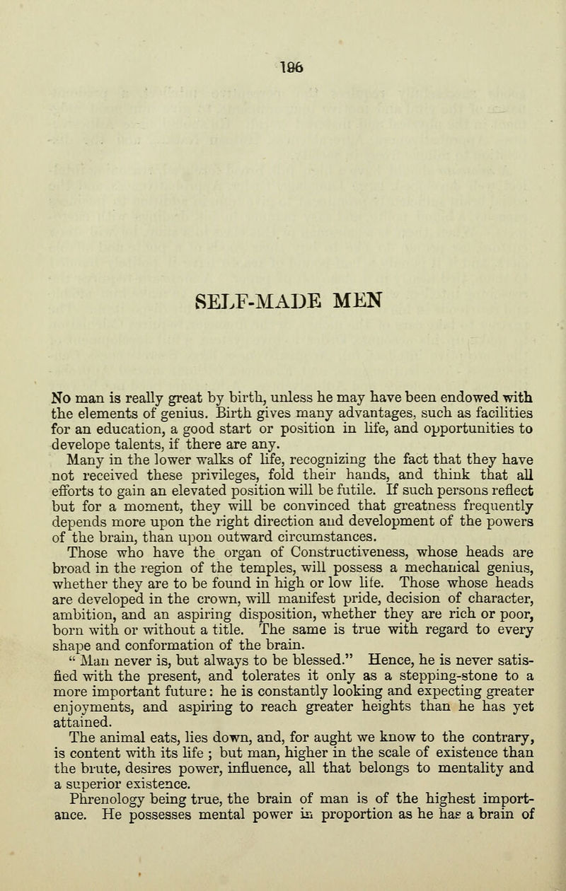 SELF-MADE MEN No man is really great by birth, unless he may have been endowed with the elements of genius. Birth gives many advantages, such as facilities for an education, a good start or position in Hfe, and opportunities to develope talents, if there are any. Many in the lower walks of Hfe, recognizing the fact that they have not received these privileges, fold their hands, and think that all efforts to gain an elevated position will be futile. If such persons reflect but for a moment, they will be convinced that greatness frequently depends more upon the right direction and development of the powers of the brain, than upon outward circumstances. Those who have the organ of Constructiveness, whose heads are broad in the region of the temples, will possess a mechanical genius, whether they are to be found in high or low life. Those whose heads are developed in the crown, will manifest pride, decision of character, ambition, and an aspiring disposition, whether they are rich or poor, born with or without a title. The same is true with regard to every shape and conformation of the brain. Man never is, but always to be blessed. Hence, he is never satis- fied with the present, and tolerates it only as a stepping-stone to a more important future: he is constantly looking and expecting greater enjoyments, and aspiring to reach greater heights than he has yet attained. The animal eats, lies down, and, for aught we know to the contrary, is content with its life ; but man, higher in the scale of existence than the brute, desires power, influence, all that belongs to mentality and a superior existence. Phrenology being true, the brain of man is of the highest import- ance. He possesses mental power in proportion as he has a brain of