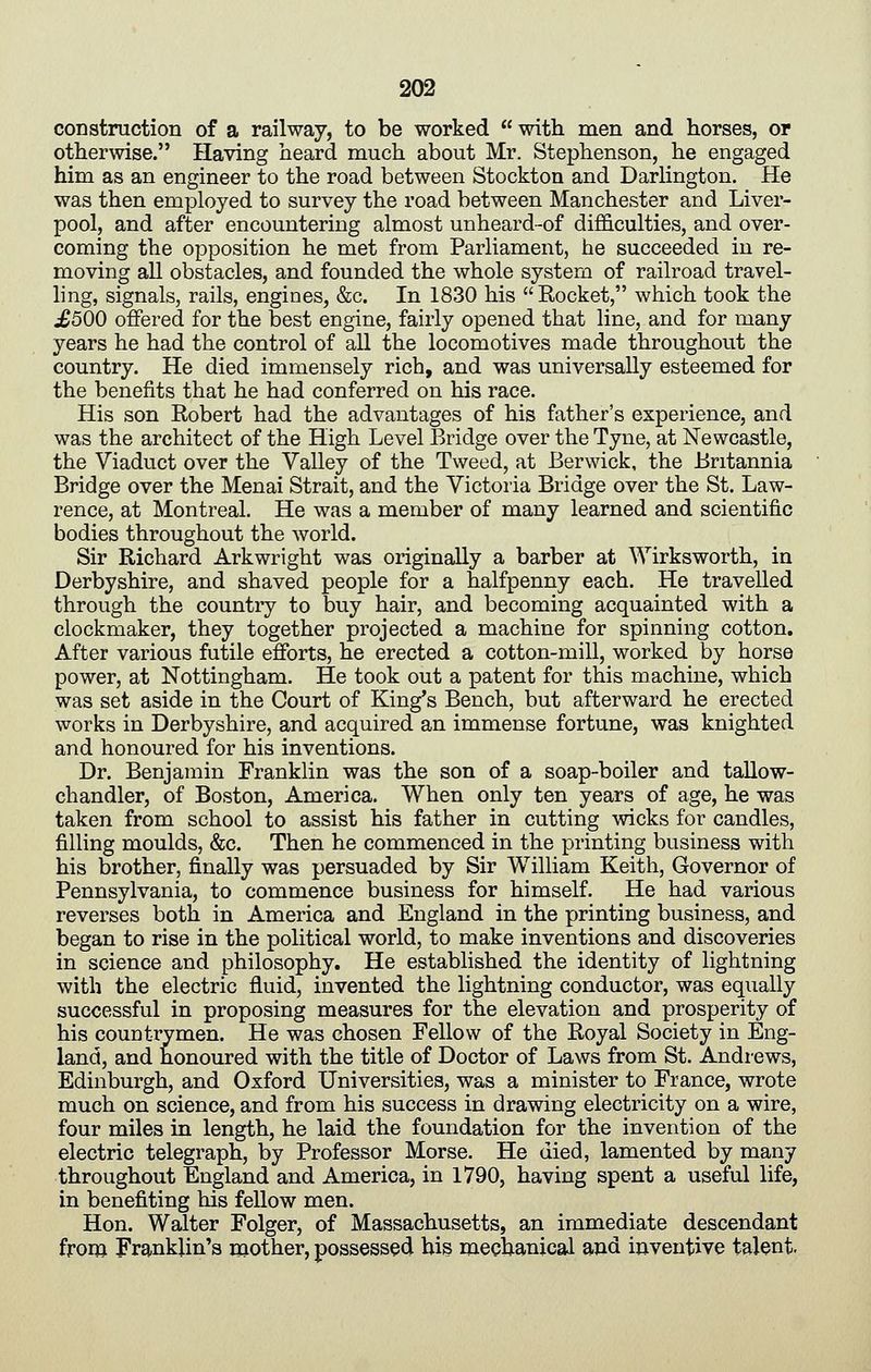 construction of a railway, to be worked with men and horses, or otherwise. Having heard much about Mr. Stephenson, he engaged him as an engineer to the road between Stockton and Darhngton. He was then employed to survey the road between Manchester and Liver- pool, and after encountering almost unheard-of difficulties, and over- coming the opposition he met from Parliament, he succeeded in re- moving all obstacles, and founded the whole system of railroad travel- ling, signals, rails, engines, &c. In 1830 his Rocket, which took the ;£500 offered for the best engine, fairly opened that line, and for many years he had the control of all the locomotives made throughout the country. He died immensely rich, and was universally esteemed for the benefits that he had conferred on his race. His son Robert had the advantages of his father's experience, and was the architect of the High Level Bridge over the Tyne, at Newcastle, the Viaduct over the Valley of the Tweed, at Berwick, the Britannia Bridge over the Menai Strait, and the Victoria Bridge over the St. Law- rence, at Montreal. He was a member of many learned and scientific bodies throughout the world. Sir Richard Arkwright was originally a barber at Wirksworth, in Derbyshire, and shaved people for a halfpenny each. He travelled through the country to buy hair, and becoming acquainted with a clockmaker, they together projected a machine for spinning cotton. After various futile efforts, he erected a cotton-mill, worked by horse power, at Nottingham. He took out a patent for this machine, which was set aside in the Court of King's Bench, but afterward he erected works in Derbyshire, and acquired an immense fortune, was knighted and honoured for his inventions. Dr. Benjamin Franklin was the son of a soap-boiler and tallow- chandler, of Boston, America. When only ten years of age, he was taken from school to assist his father in cutting wicks for candles, filling moulds, &c. Then he commenced in the printing business with his brother, finally was persuaded by Sir William Keith, Governor of Pennsylvania, to commence business for himself. He had various reverses both in America and England in the printing business, and began to rise in the political world, to make inventions and discoveries in science and philosophy. He established the identity of lightning with the electric fluid, invented the lightning conductor, was equally successful in proposing measures for the elevation and prosperity of his countrymen. He was chosen Fellow of the Royal Society in Eng- land, and honoured with the title of Doctor of Laws from St. Andrews, Edinburgh, and Oxford Universities, was a minister to France, wrote much on science, and from his success in drawing electricity on a wire, four miles in length, he laid the foundation for the invention of the electric telegraph, by Professor Morse. He died, lamented by many throughout England and America, in 1790, having spent a useful life, in benefiting his fellow men. Hon. Walter Folger, of Massachusetts, an immediate descendant from Franklin's mother, possessed bis mechanical and inventive talent.