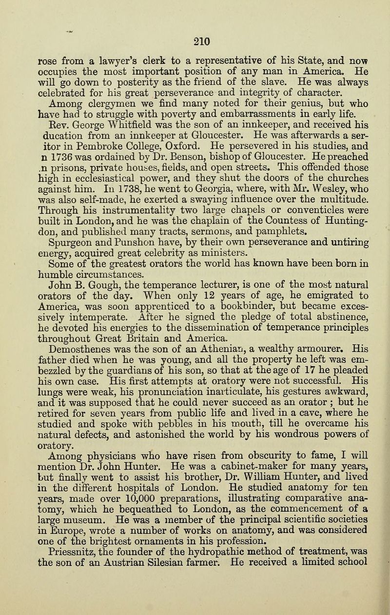 rose from a lawyer's clerk to a representative of his State, and now occupies the most important position of any man in America. He will go down to posterity as the friend of the slave. He was always celebrated for his great perseverance and integrity of character. Among clergymen we find many noted for their genius, but who have had to struggle with poverty and embarrassments in early life. Kev. George Whitfield was the son of an innkeeper, and received his ducation from an innkeeper at Gloucester. He was afterwards a ser- itor in Pembroke College, Oxford. He persevered in his studies, and n 1736 was ordained by Dr. Benson, bishop of Gloucester. He preached .n prisons, private houses, fields, and open streets. This offended those high in ecclesiastical power, and they shut the doors of the churches against him. In 1738, he went to Georgia, where, with Mi-. Wesley, who was also self-made, he exerted a swaying influence over the multitude. Through his instrumentality two large chapels or conventicles were built in London, and he was the chaplain of the Countess of Hunting- don, and published many tracts, sermons, and pamphlets. Spurgeon and Punshon have, by their own perseverance and untiring energy, acquired great celebrity as ministers. Some of the greatest orators the world has known have been born in humble circumstances. John B. Gough, the temperance lecturer, is one of the most natural orators of the day. When only 12 years of age, he emigrated to America, was soon apprenticed to a bookbinder, but became exces- sively intemperate. After he signed the pledge of total abstinence, he devoted his energies to the dissemination of temperance principles throughout Great Britain and America. Demosthenes was the son of an Athenian, a wealthy armourer. His father died when he was young, and all the property he left was em- bezzled by the guardians of his son, so that at the age of 17 he pleaded his own case. His first attempts at oratory were not successful. His lungs were weak, his pronunciation inarticulate, his gestures awkward, and it was supposed that he could never succeed as an orator ; but he retired for seven years from public life and lived in a cave, where he studied and spoke with pebbles in his mouth, till he overcame his natural defects, and astonished the world by his wondrous powers of oratory. Among physicians who have risen from obscurity to fame, I will mention Dr. John Hunter. He was a cabinet-maker for many years, but finally went to assist his brother. Dr. William Hunter, and lived in the different hospitals of London. He studied anatomy for ten years, made over 10,000 preparations, illustrating comparative ana- tomy, which he bequeathed to London, as the commencement of a large museum. He was a member of the principal scientific societies in Europe, wrote a number of works on anatomy, and was considered one of the brightest ornaments in his profession. Priessnitz, the founder of the hydropathic method of treatment, was the son of an Austrian Silesian farmer. He received a limited school