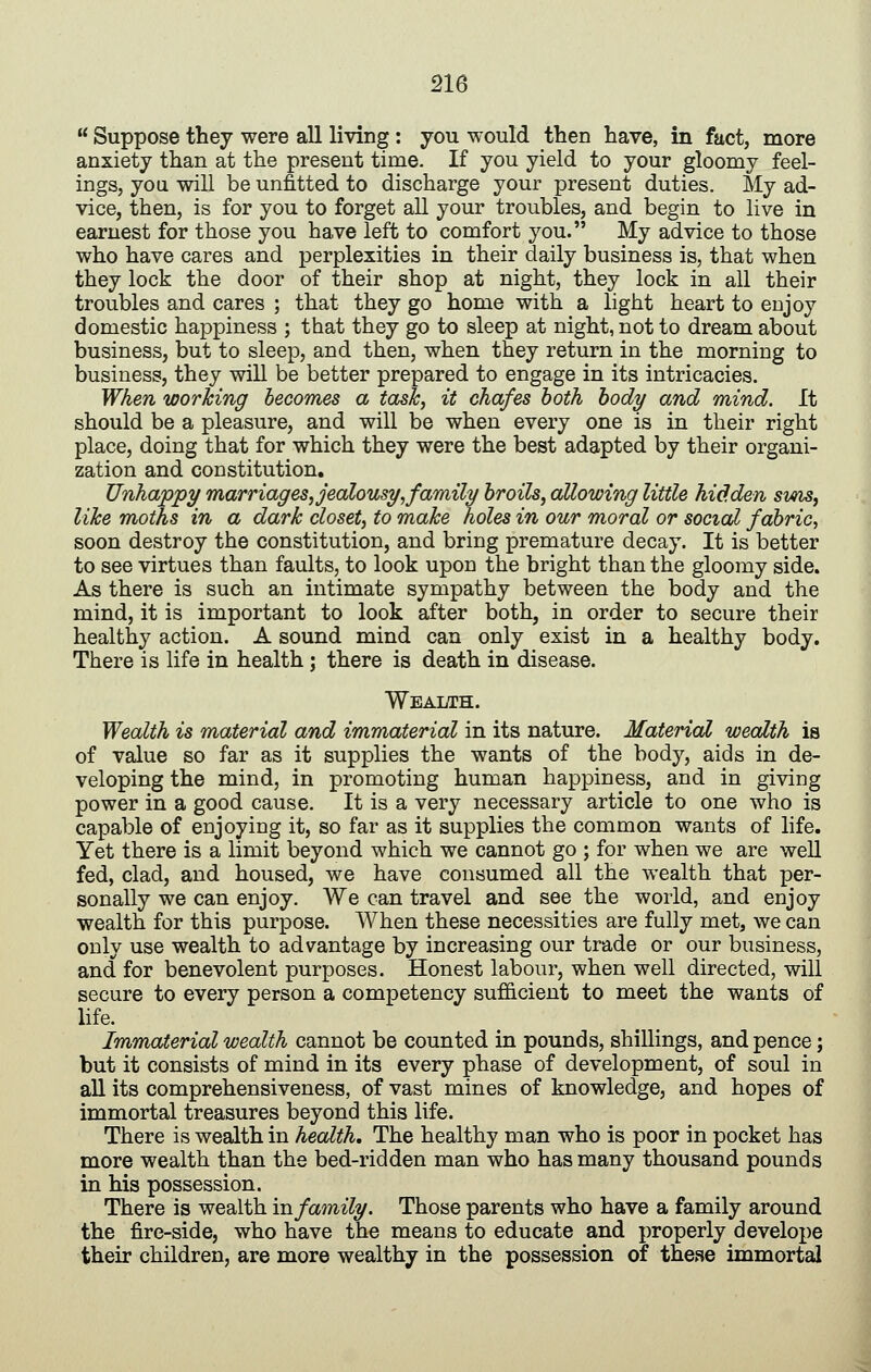 Suppose they were all living : you would then have, in fact, more anxiety than at the present time. If you yield to your gloomy feel- ings, you will be unfitted to discharge your present duties. My ad- vice, then, is for you to forget all your troubles, and begin to live in earnest for those you have left to comfort you. My advice to those who have cares and perplexities in their daily business is, that when they lock the door of their shop at night, they lock in all their troubles and cares ; that they go home with a light heart to enjoy domestic happiness ; that they go to sleep at night, not to dream about business, but to sleep, and then, when they return in the morning to business, they will be better prepared to engage in its intricacies. When worJcing becomes a task, it chafes both body and mind. It should be a pleasure, and will be when every one is in their right place, doing that for which they were the best adapted by their organi- zation and constitution. Unhappy marriages, jealousy,family broils, allowing little hidden sins, like moths in a dark closet, to make holes in our moral or social fabric, soon destroy the constitution, and bring premature decay. It is better to see virtues than faults, to look upon the bright than the gloomy side. As there is such an intimate sympathy between the body and the mind, it is important to look after both, in order to secure their healthy action. A sound mind can only exist in a healthy body. There is life in health; there is death in disease. Wealth. Wealth is material and immaterial in its nature. Matei'ial wealth is of value so far as it supplies the wants of the body, aids in de- veloping the mind, in promoting human happiness, and in giving power in a good cause. It is a very necessary article to one who is capable of enjoying it, so far as it supplies the common wants of life. Yet there is a limit beyond which we cannot go ; for when we are well fed, clad, and housed, we have consumed all the wealth that per- sonally we can enjoy. We can travel and see the world, and enjoy wealth for this purpose. When these necessities are fully met, we can only use wealth to advantage by increasing our trade or our business, and for benevolent purposes. Honest labour, when well directed, will secure to every person a competency sufidcient to meet the wants of life. Immaterial wealth cannot be counted in pounds, shillings, and pence; but it consists of mind in its every phase of development, of soul in all its comprehensiveness, of vast mines of knowledge, and hopes of immortal treasures beyond this life. There is wealth in health. The healthy man who is poor in pocket has more wealth than the bed-ridden man who has many thousand pounds in his possession. There is wealth in family. Those parents who have a family around the fire-side, who have the means to educate and properly develope their children, are more wealthy in the possession of these immortal