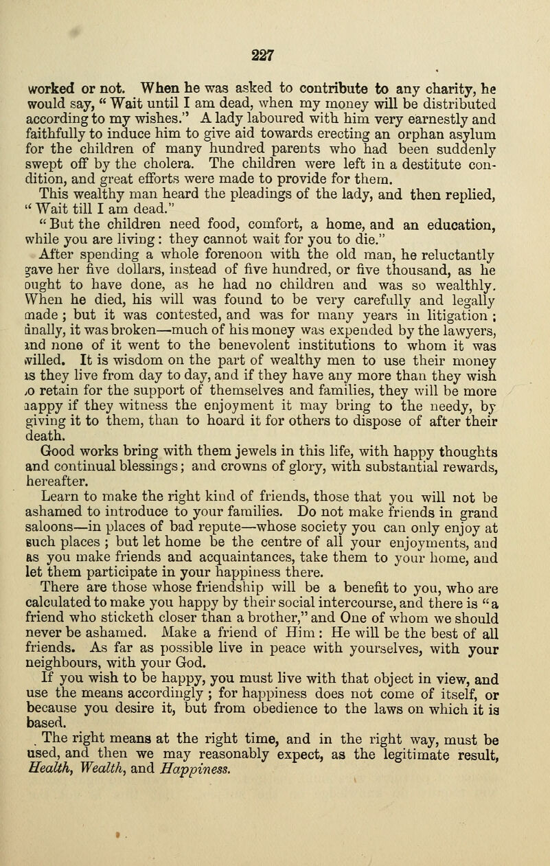 worked or not. When he was asked to contribute to any charity, he would say, Wait until I am dead, when my money will be distributed according to my wishes. A lady laboured with him very earnestly and faithfully to induce him to give aid towards erecting an orphan asylum for the children of many hundred parents who had been suddenly swept ofif by the cholera. The children were left in a destitute con- dition, and great efforts were made to provide for them. This wealthy man heard the pleadings of the lady, and then replied, Wait till lam dead. But the children need food, comfort, a home, and an education, while you are liviug : they cannot wait for you to die. After spending a whole forenoon with the old man, he reluctantly gave her five dollars, instead of five hundred, or five thousand, as he ought to have done, as he had no childreu and was so wealthly. When he died, his will was found to be very carefully and legally made ; but it was contested, and was for many years in litigation ; anally, it was broken—much of his money was expended by the lawyers, md none of it went to the benevolent institutions to whom it was ivilled. It is wisdom on the part of wealthy men to use their money IS they live from day to day, and if they have any more than they wish ;0 retain for the support of themselves and families, they will be more aappy if they witness the enjoyment it may bring to the needy, by giving it to them, than to hoard it for others to dispose of after their death. Good works bring with them jewels in this life, with happy thoughts and continual blessings; and crowns of glory, with substantial rewards, hereafter. Learn to make the right kind of friends, those that you will not be ashamed to introduce to your families. Do not make friends in grand saloons—in places of bad repute—whose society you can only enjoy at Buch places ; but let home be the centre of all your enjoyments, and as you make friends and acquaintances, take them to your home, and let them participate in your happiness there. There are those whose friendship will be a benefit to you, who are calculated to make you happy by their social intercourse, and there is a friend who sticketh closer than a brother, and One of whom we should never be ashamed. Make a friend of Him : He will be the best of all friends. As far as possible live in peace with yourselves, with your neighbours, with your God. If you wish to be happy, you must live with that object in view, and use the means accordingly ; for happiness does not come of itself, or because you desire it, but from obedience to the laws on which it ia based. The right means at the right time, and in the right way, must be used, and then we may reasonably expect, as the legitimate result, Health, Wealth, and Happiness.