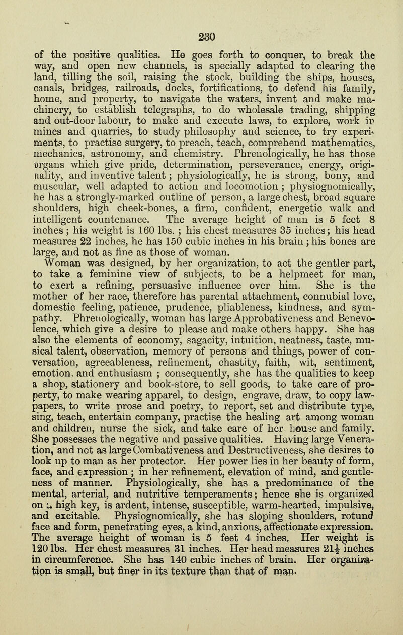 of the positive qualities. He goes forth to conquer, to break the way, and open new channels, is specially adapted to clearing the land, tilling the soil, raising the stock, building the ships, houses, canals, bridges, railroads, docks, fortifications, to defend his family, home, and property, to navigate the waters, invent and make ma- chinery, to establish telegraphs, to do wholesale trading, shipping and out-door labour, to make and execute laws, to explore, work ir mines and quarries, to study philosophy and science, to try experi* ments, to practise surgery, to preach, teach, comprehend mathematics, mechanics, astronomy, and chemistry. Phreuologically, he has those organs which give pride, determination, perseverance, energy, origi- nality, and inventive talent; physiologically, he is strong, bony, and muscular, well adapted to action and locomotion ; physiognomically, he has a strongly-marked outline of person, a large chest, broad square shoulders, high cheek-bones, a firm, confident, energetic walk and intelligent countenance. The average height of man is 5 feet 8 inches ; his weight is 160 lbs. ; his chest measures 35 inches; his head measures 22 inches, he has 150 cubic inches in his brain ; his bones are large, and not as fine as those of woman. Woman was designed, by her organization, to act the gentler part, to take a feminine view of subjects, to be a helpmeet for man, to exert a refining, persuasive influence over him. She is the mother of her race, therefore has parental attachment, connubial love, domestic feeling, patience, prudence, pliableness, kindness, and sym- pathy. Phreuologically, woman has large Approbativeness and Benevo- lence, which give a desire to please and make others happy. She has also the elements of economy, sagacity, intuition, neatness, taste, mu- sical talent, observation, memory of persons and things, power of con- versation, agreeableness, refinement, chastity, faith, wit, sentiment, emotion, and enthusiasm ; consequently, she has the qualities to keep a shop, stationery and book-store, to sell goods, to take care of pro- perty, to make wearing apparel, to design, engrave, draw, to copy law- papers, to write prose and poetry, to report, set and distribute type, sing, teach, entertain company, practise the healing art among woman and children, nurse the sick, and take care of her house and family. She possesses the negative and passive qualities. Having large Venera- tion, and not as large Combativeness and Destructiveness, she desires to look up to man as her protector. Her power lies in her beauty of form, face, and expression ; in her refinement, elevation of mind, and gentle- ness of manner. Physiologically, she has a predominance of the mental, arterial, and nutritive temperaments; hence she is organized on L, high key, is ardent, intense, susceptible, warm-hearted, impulsive, and excitable. Physiognomically, she has sloping shoulders, rotund face and form, penetrating eyes, a kind, anxious, affectionate expression. The average height of woman is 5 feet 4 inches. Her weight is 120 lbs. Her chest measures 31 inches. Her head measures 21^ inches in circumference. She has 140 cubic inches of brain. Her orgami&r- t;ipii is smskll, but finer in its texture than that of w^W-