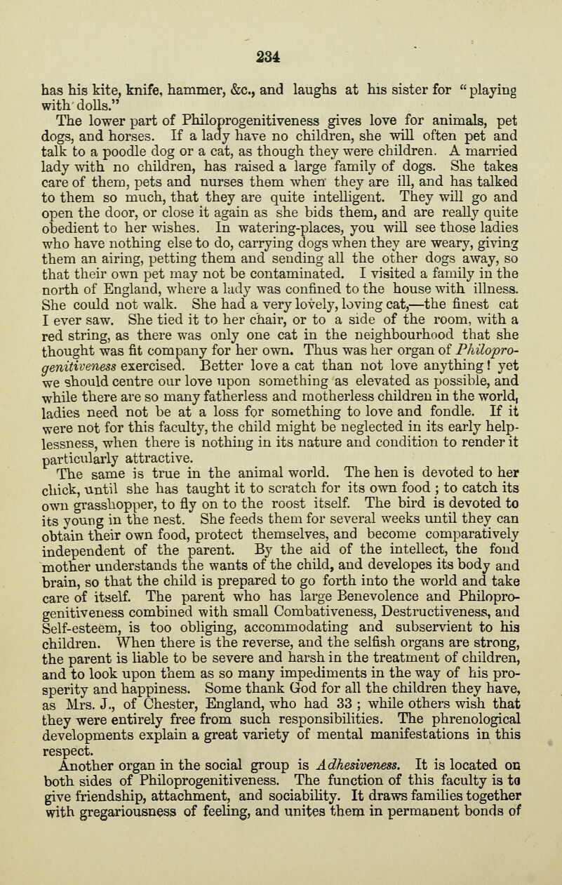 has his kite, knife, hammer, &c., and laughs at his sister for playing with doUs. The lower part of Philoprogenitiveness gives love for animals, pet dogs, and horses. If a lady have no children, she will often pet and talk to a poodle dog or a cat, as though they were children. A married lady with no children, has raised a large family of dogs. She takes care of them, pets and nurses them when they are ill, and has talked to them so much, that they are quite intelligent. They will go and open the door, or close it again as she bids them, and are really quite obedient to her wishes. In watering-places, you wiU see those ladies who have nothing else to do, carrying dogs when they are weary, giving them an airing, petting them and sending all the other dogs away, so that their own pet may not be contaminated. I visited a family in the north of England, where a lady was confined to the house with illness. She could not walk. She had a very lovely, loving cat,—the finest cat I ever saw. She tied it to her chair, or to a side of the room, with a red string, as there was only one cat in the neighbourhood that she thought was fit company for her own. Thus was her organ of Philopro- genitiveness exercised. Better love a cat than not love anything! yet we should centre our love upon something as elevated as possible, and while there are so many fatherless and motherless children in the world, ladies need not be at a loss for something to love and fondle. If it were not for this faculty, the child might be neglected in its early help- lessness, when there is nothing in its nature and condition to render it particularly attractive. The same is true in the animal world. The hen is devoted to her chick, until she has taught it to scratch for its own food ; to catch its own grasshopper, to fly on to the roost itself The bird is devoted to its young in the nest. She feeds them for several weeks until they can obtain their own food, protect themselves, and become comparatively independent of the parent. By the aid of the intellect, the fond mother understands the wants of the child, and developes its body and brain, so that the child is prepared to go forth into the world and take care of itself. The parent who has large Benevolence and Philopro- genitiveness combined with small Combativeness, Destructiveness, and Self-esteem, is too obliging, accommodating and subservient to hia children. When there is the reverse, and the selfish organs are strong, the parent is liable to be severe and harsh in the treatment of children, and to look upon them as so many impediments in the way of his pro- sperity and happiness. Some thank God for all the children they have, as Mrs. J., of Chester, England, who had 33 ; while others wish that they were entirely free from such responsibilities. The phrenological developments explain a great variety of mental manifestations in this respect. Another organ in the social group is Adhesiveness. It is located on both sides of Philoprogenitiveness. The function of this faculty is to give friendship, attachment, and sociabihty. It draws families together with gregariousness of feeling, and unites them in permanent bonds of