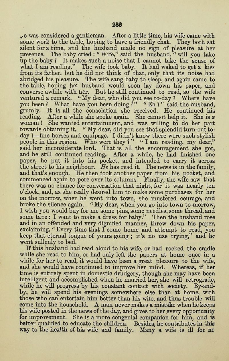 336 J. e was considered a guntleman. After a little time, his wife came with some work to the table, hoping to have a friendly chat. They both sat silent for a time, and the husband made no sign of pleasure at her presence. The baby cried : Wife, said the husband, will you take up the baby ? It makes such a noise that I cannot take the sense of what I am reading. The wife took baby. It had waked to get a kiss from its father, but he did not think of that, only that its noise had abridged his pleasure. The wife sang baby to sleep, and again came to the table, hoping her husband would soon lay down his paper, and converse awhile with ner. But he stiU continued to read, so the wife ventured a remark. My dear, who did you see to-day ? Where have you been ? What have you been doing ? Eh ? said the husband, grumly. It is all the consolation she received. He continued his reading. After a while she spoke again. She cannot help it. She is a woman! She wanted entertainment, and was willing to do her part towards obtaining it. My dear, did you see that splendid turn-out to- day ?—fine horses and equipage. I didn't know there were such stylish people in this region. Who were they ? I am reading, my dear, said her inconsiderate lord. That is all the encouragement she got, and he still continued reading. After a while, he had finished one paper, he put it into his pocket, and intended to carry it across the street to his neighbour. He has read it. The news is in the family, and that's enough. He then took another paper from his pocket, and commenced again to pore over its columns. Finally, the wife saw that there was no chance for conversation that night, for it was nearly ten o'clock, and, as she really desired him to make some purchases for her on the morrow, when he went into town, she mustered courage, and broke the silence again. My dear, when you go into town to-morrow, I wish you would buy for me some pins, some needles, some thread, and some tape : I want to make a dress for baby. Then the husband rose and in an offended and very dignified manner, threw down his paper, exclaiming, Eveiy time that I come home and attempt to read, you keep that eternal tongue of yours going ; it's no use trying, and he went sullenly to bed. If this husband had read aloud to his wife, or had rocked the cradle while she read to him, or had only left the papers at home once in a while for her to read, it would have been a great pleasure to the wife, and she would have continued to improve her mind. Whereas, if her time is entirely spent in domestic drudgery, though she may have been intelligent and accomphshed when he married her, she wiU retrograde, while he will progress by his constant contact with society. By-and- by, he will spend his evenings somewhere else than at home, with those who can entertain him better than his wife, and thus trouble will come into the household. A man never makes a mistake when he keeps his wife posted in the news of the dt,y, and gives to her every opportunity for improvement. She ir. a more congenial companion for him, and is better qualified to educate the children. Besides, he contributes in ^his way to the health of his wife and family. Many a wife is iU fot ne