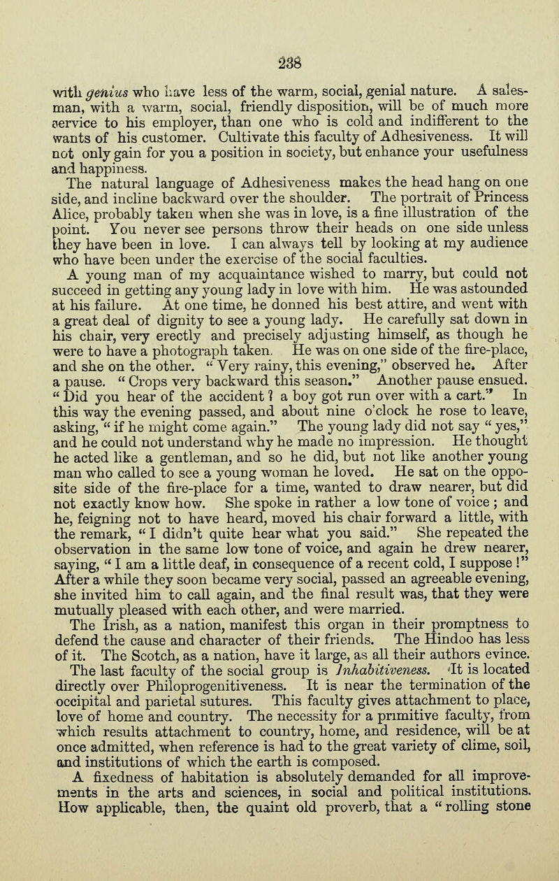 witli genius who nave less of the warm, social, genial nature. A sales- man, with a warm, social, friendly disposition, will be of much more service to his employer, than one who is cold and indifferent to the wants of his customer. Cultivate this faculty of Adhesiveness. It wiE not only gain for you a position in society, but enhance your usefulness and happiness. The natural language of Adhesiveness makes the head hang on one side, and inchne backward over the shoulder. The portrait of Princess Alice, probably taken when she was in love, is a fine illustration of the point. You never see persons throw their heads on one side unless they have been in love. I can always tell by looking at my audience who have been under the exercise of the social faculties. A young man of my acquaintance wished to marry, but could not succeed in getting any young lady in love with him. He was astounded at his failure. At one time, he donned his best attire, and went with a great deal of dignity to see a young lady. He carefully sat down in his chair, very erectly and precisely adjusting himself, as though he were to have a photograph taken. He was on one side of the fire-place, and she on the other. Very rainy, this evening, observed he. After a pause. Crops very backward this season. Another pause ensued. Did you hear of the accident % a boy got run over with a cart. In this way the evening passed, and about nine o'clock he rose to leave, asking, if he might come again. The young lady did not say yes, and he could not understand why he made no impression. He thought he acted like a gentleman, and so he did, but not like another young man who called to see a young woman he loved. He sat on the oppo- site side of the fire-place for a time, wanted to draw nearer, but did not exactly know how. She spoke in rather a low tone of voice ; and he, feigning not to have heard, moved his chair forward a little, with the remark, I didn't quite hear what you said. She repeated the observation in the same low tone of voice, and again he drew nearer, saying, I am a little deaf, in consequence of a recent cold, I suppose ! After a while they soon became very social, passed an agreeable evening, she invited him to caU again, and the final result was, that they were mutually pleased with each other, and were married. The Irish, as a nation, manifest this organ in their promptness to defend the cause and character of their friends. The Hindoo has less of it. The Scotch, as a nation, have it large, as all their authors evince. The last faculty of the social group is Jnhabitiveness. -It is located directly over Philoprogenitiveness. It is near the termination of the occipital and parietal sutures. This faculty gives attachment to place, love of home and country. The necessity for a primitive faculty, from which results attachment to country, home, and residence, will be at once admitted, when reference is had to the great variety of clime, soil, and institutions of which the earth is composed. A fixedness of habitation is absolutely demanded for all improve- ments in the arts and sciences, in social and political institutions. How appHcable, then, the quaint old proverb, that a rolling stone