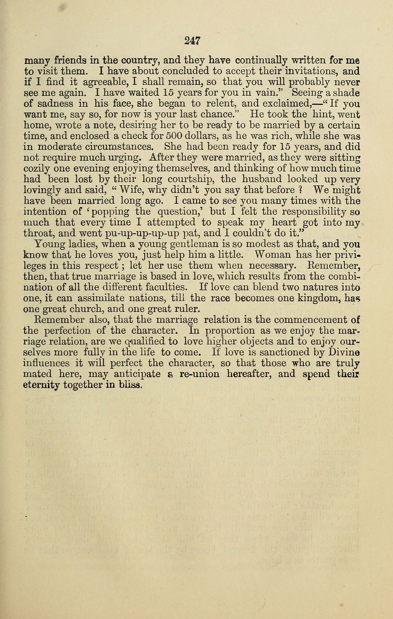 many friends in the country, and they have continually written for me to visit them. I have about concluded to accept their invitations, and if I find it agreeable, I shall remain, so that you will probably never see me again. I have waited 15 years for you in vain. Seeing a shade of sadness in his face, she began to relent, and exclaimed,— If you want me, say so, for now is your last chance. He took the hint, went home, wrote a note, desiring her to be ready to be married by a certain time, and enclosed a check for 500 dollars, as he was rich, while she was in moderate circumstances. She had been ready for 15 years, and did not require much urging. After they were married, as they were sitting cozily one evening enjoying themselves, and thinking of how much time had been lost by their long courtship, the husband looked up very lovingly and said, Wife, why didn't you say that before 1 We might have been married long ago. I came to see you many times with the intention of ' popping the question,' but I felt the responsibility so much that every time I attempted to speak my heart got into my throat, and went pu-up-up-up-up pat, and I couldn't do it. Young ladies, when a young gentleman is so modest as that, and you know that he loves you, just help him a little. Woman has her privi- leges in this respect; let her use them when necessary. Eemember, then, that true marriage is based in love, which results from the combi- nation of all the different faculties. If love can blend two natures into one, it can assimilate nations, till the race becomes one kingdom, has one great church, and one great ruler. Eemember also, that the marriage relation is the commencement of the perfection of the character. In proportion as we enjoy the mar- riage relation, are we q-ualified to love higher objects and to enjoy our- selves more fully in the life to come. If love is sanctioned by Divine influences it will perfect the character, so that those who are truly mated here, may anticipate & re-union hereafter, and spend their eternity together in blias.