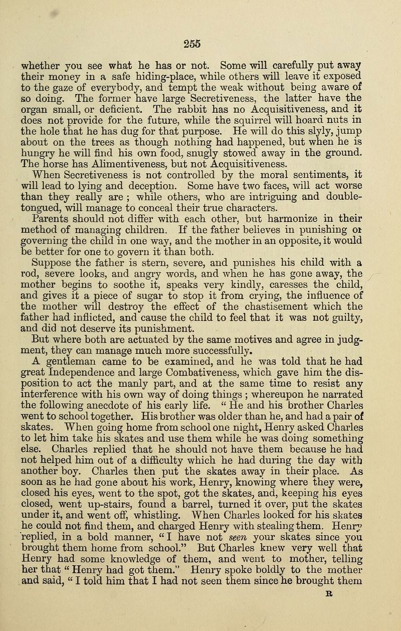 whether you see what he has or not. Some will carefully put away their money in a safe hiding-place, while others will leave it exposed to the gaze of everybody, and tempt the weak without being aware of so doing. The former have large Secretiveness, the latter have the organ small, or deficient. The rabbit has no Acquisitiveness, and it does not provide for the future, while the squirrel will hoard nuts in the hole that he has dug for that purpose. He will do this slyly, jump about on the trees as though nothing had happened, but when he is hungry he will find his own food, snugly stowed away in the ground. The horse has Alimentiveness, but not Acquisitiveness. When Secretiveness is not controlled by the moral sentiments, it will lead to lying and deception. Some have two faces, will act worse than they really are ; while others, who are intriguing and double- tongued, will manage to conceal their true characters. Parents should not differ with each other, but harmonize in their method of managing children. If the father believes in punishing oi: governing the child in one way, and the mother in an opposite, it would be better for one to govern it than both. Suppose the father is stern, severe, and punishes his child with a rod, severe looks, and angry words, and when he has gone away, the mother begins to soothe it, speaks very kindly, caresses the child, and gives it a piece of sugar to stop it from crying, the influence of the mother will destroy the effect of the chastisement which the father had inflicted, and cause the child to feel that it was not guilty, and did not deserve its punishment. But where both are actuated by the same motives and agree in judg- ment, they can manage much more successfully. A gentleman came to be examined, and he was told that he had great Independence and large Combativeness, which gave him the dis- position to act the manly part, and at the same time to resist any interference with his own way of doing things ; whereupon he narrated the following anecdote of his early life. He and his brother Charles went to school together. His brother was older than he, and had a pair of skates. When going home from school one night, Henry asked Charles to let him take his skates and use them while he was doing something else. Charles replied that he should not have them because he had not helped him out of a difficulty which he had during the day with another boy. Charles then put the skates away in their place. As soon as he had gone about his work, Henry, knowing where they were, closed his eyes, went to the spot, got the skates, and, keeping his eyes closed, went up-stairs, found a barrel, turned it over, put the skates under it, and went off, whistling. When Charles looked for his skates he could not find them, and charged Henry with stealing them. Henry replied, in a bold manner, I have not seen your skates since you brought them home from school. But Charles knew very well that Henry had some knowledge of them, and went to mother, telling her that Henry had got them. Henry spoke boldly to the mother . and said, I told him that I had not seen them since he brought them