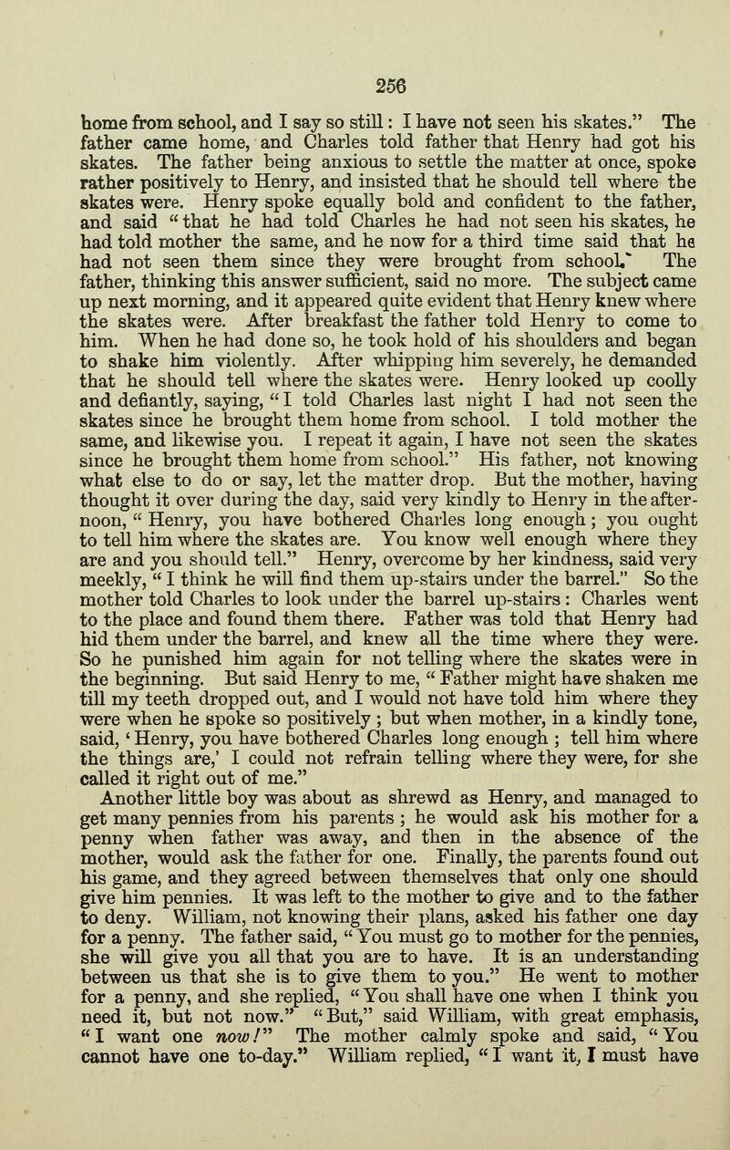 home from school, and I say so still: I have not seen his skates. The father came home, and Charles told father that Henry had got his skates. The father being anxious to settle the matter at once, spoke rather positively to Henry, and insisted that he should tell where the skates were. Henry spoke equally bold and confident to the father, and said that he had told Charles he had not seen his skates, he had told mother the same, and he now for a third time said that he had not seen them since they were brought from school* The father, thinking this answer sufficient, said no more. The subject came up next morning, and it appeared quite evident that Henry knew where the skates were. After breakfast the father told Henry to come to him. When he had done so, he took hold of his shoulders and began to shake him violently. After whipping him severely, he demanded that he should tell where the skates were. Henry looked up coolly and defiantly, saying, I told Charles last night I had not seen the skates since he brought them home from school. I told mother the same, and likewise you. I repeat it again, I have not seen the skates since he brought them home from school. His father, not knowing what else to do or say, let the matter drop. But the mother, having thought it over during the day, said very kindly to Henry in the after- noon, Henry, you have bothered Charles long enough; you ought to tell him where the skates are. You know well enough where they are and you should tell. Henry, overcome by her kindness, said very meekly, I think he wiU find them up-stairs under the barrel. So the mother told Charles to look under the barrel up-stairs : Charles went to the place and found them there. Father was told that Henry had hid them under the barrel, and knew all the time where they were. So he punished him again for not telling where the skates were in the beginning. But said Henry to me, Father might hav^e shaken me till my teeth dropped out, and I would not have told him where they were when he spoke so positively ; but when mother, in a kindly tone, said, ' Henry, you have bothered Charles long enough ; tell him where the things are,' I could not refrain telling where they were, for she called it right out of me. Another little boy was about as shrewd as Henry, and managed to get many pennies from his parents ; he would ask his mother for a penny when father was away, and then in the absence of the mother, would ask the father for one. Finally, the parents found out his game, and they agreed between themselves that only one should give him pennies. It was left to the mother to give and to the father to deny. William, not knowing their plans, asked his father one day for a penny. The father said, You must go to mother for the pennies, she will give you all that you are to have. It is an understanding between us that she is to give them to you. He went to mother for a penny, and she replied, You shall have one when I think you need it, but not now. But, said William, with great emphasis, I want one now/^^ The mother calmly spoke and said, You cannot have one to-day. William replied, I want it^ I must have