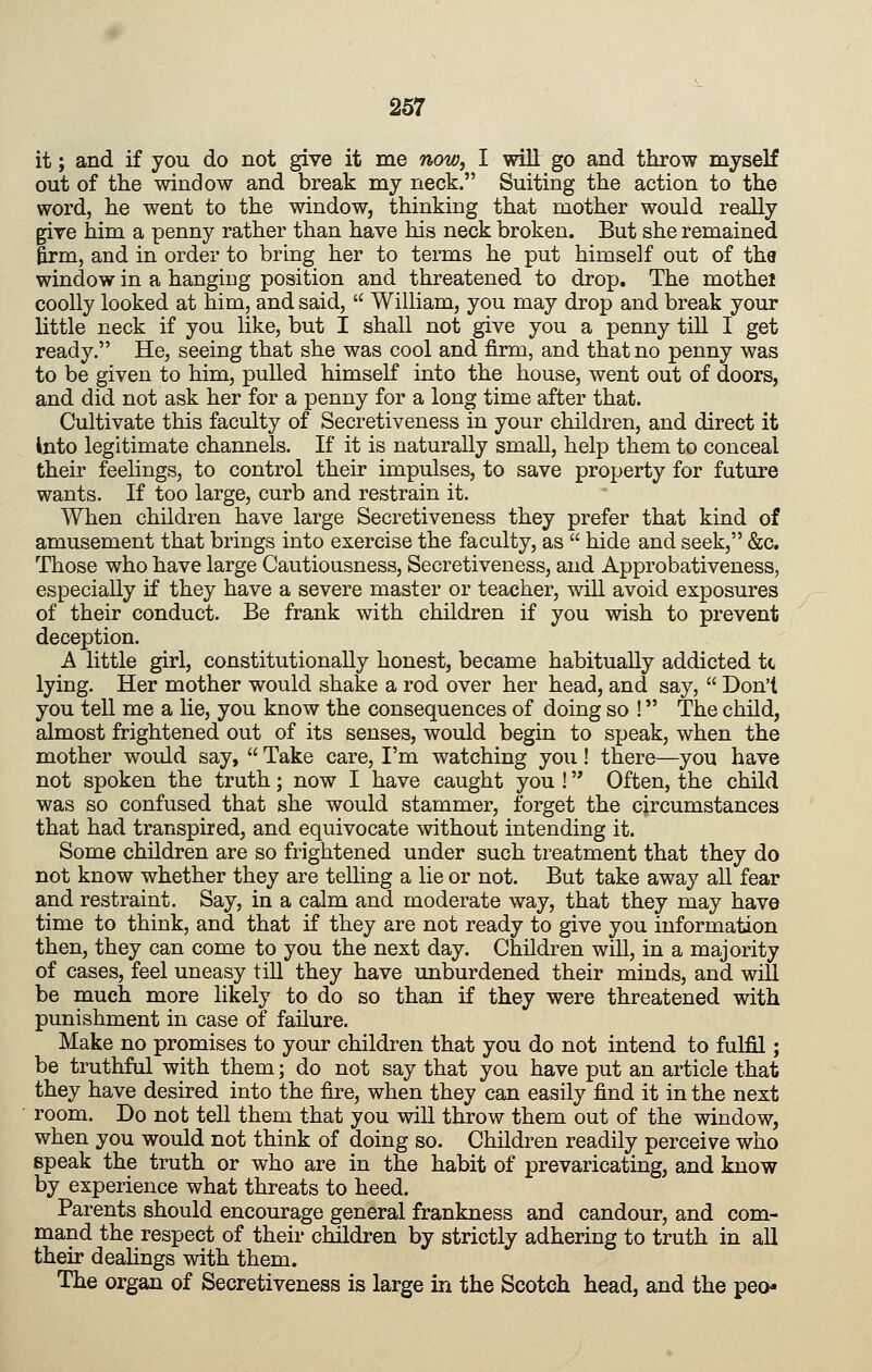 it; and if you do not give it me now, I will go and throw myself out of the window and break my neck. Suiting the action to the word, he went to the window, thinking that mother would really give him a penny rather than have his neck broken. But she remained firm, and in order to bring her to terms he put himself out of tha window in a hanging position and threatened to drop. The mothel coolly looked at him, and said, William, you may drop and break your little neck if you like, but I shall not give you a penny till I get ready. He, seeing that she was cool and firm, and that no penny was to be given to him, pulled himself into the house, went out of doors, and did not ask her for a penny for a long time after that. Cultivate this faculty of Secretiveness in your children, and direct it into legitimate channels. If it is naturally small, help them to conceal their feelings, to control their impulses, to save property for future wants. If too large, curb and restrain it. When children have large Secretiveness they prefer that kind of amusement that brings into exercise the faculty, as hide and seek, &c. Those who have large Cautiousness, Secretiveness, and Approbativeness, especially if they have a severe master or teacher, will avoid exposures of their conduct. Be frank with children if you wish to prevent deception. A little girl, constitutionally honest, became habitually addicted tc lying. Her mother would shake a rod over her head, and say, Don't you tell me a lie, you know the consequences of doing so ! The child, almost frightened out of its senses, would begin to speak, when the mother would say, Take care, I'm watching you! there—you have not spoken the truth; now I have caught you ! Often, the child was so confused that she would stammer, forget the circumstances that had transpired, and equivocate without intending it. Some children are so frightened under such treatment that they do not know whether they are telling a lie or not. But take away all fear and restraint. Say, in a calm and moderate way, that they may have time to think, and that if they are not ready to give you information then, they can come to you the next day. Children will, in a majority of cases, feel uneasy till they have unburdened their minds, and will be much more likely to do so than if they were threatened with punishment in case of failure. Make no promises to your children that you do not intend to fulfil; be truthful with them; do not say that you have put an article that they have desired into the fire, when they can easily find it in the next room. Do not tell them that you will throw them out of the window, when you would not think of doing so. Children readily perceive who speak the truth or who are in the habit of prevaricating, and know by experience what threats to heed. Parents should encourage general frankness and candour, and com- mand the respect of their children by strictly adhering to truth in all their deahngs with them. The organ of Secretiveness is large in the Scotch head, and the peo-