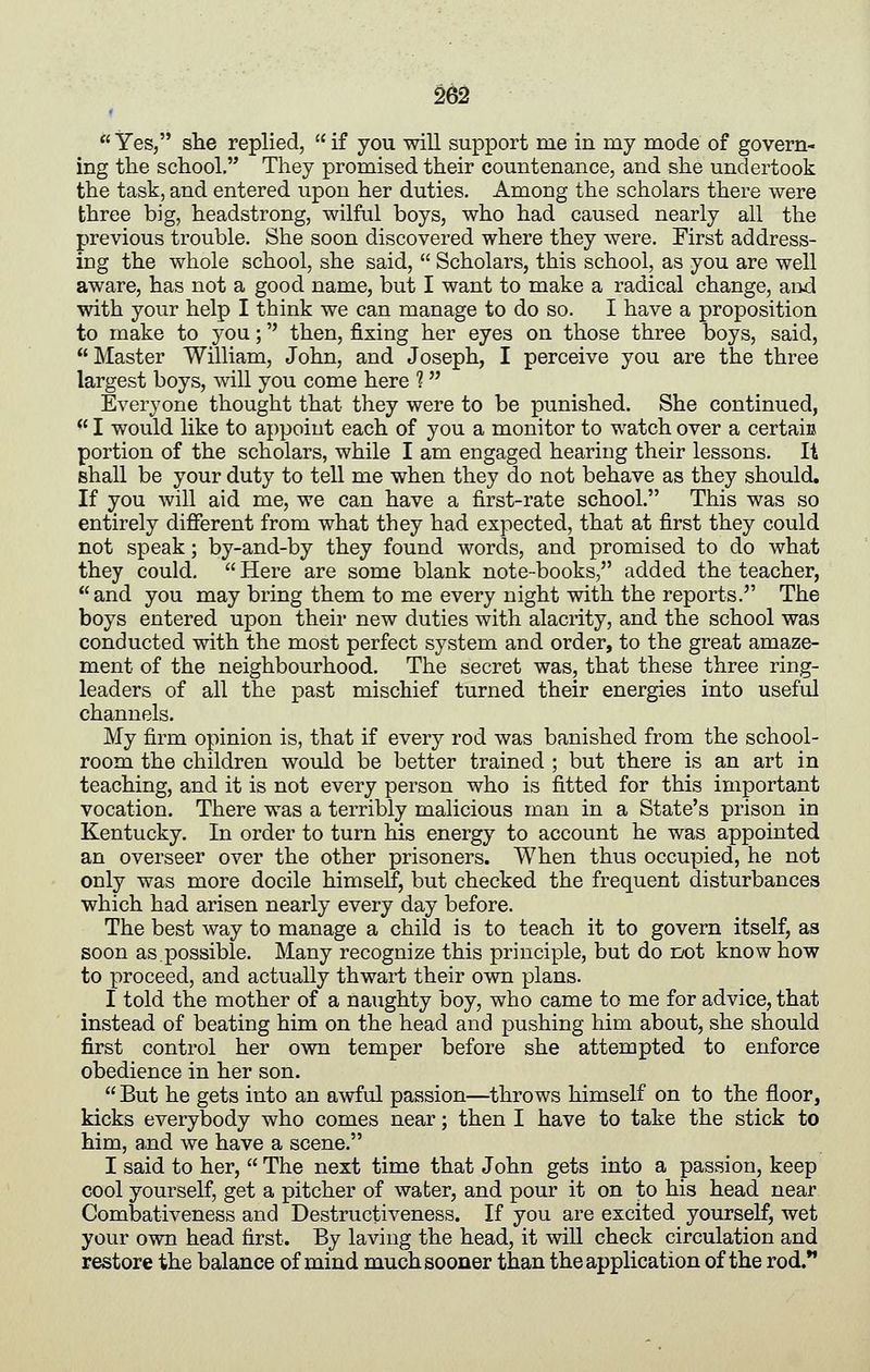 *' Yes, she replied, if you will support me in my mode of govern- ing the school. They promised their countenance, and she undertook the task, and entered upon her duties. Among the scholars there were three big, headstrong, wilful boys, who had caused nearly all the previous trouble. She soon discovered where they were. First address- ing the whole school, she said, Scholars, this school, as you are well aware, has not a good name, but I want to make a radical change, aiid with your help I think we can manage to do so. I have a proposition to make to you; then, fixing her eyes on those three boys, said, Master William, John, and Joseph, I perceive you are the three largest boys, will you come here 1 Everyone thought that they were to be punished. She continued, I would like to appoint each of you a monitor to watch over a certaiu portion of the scholars, while I am engaged hearing their lessons. It shall be your duty to tell me when they do not behave as they should. If you will aid me, we can have a first-rate school. This was so entirely different from what they had expected, that at first they could not speak; by-and-by they found words, and promised to do what they could. Here are some blank note-books, added the teacher, and you may bring them to me every night with the reports. The boys entered upon their new duties with alacrity, and the school was conducted with the most perfect system and order, to the great amaze- ment of the neighbourhood. The secret was, that these three ring- leaders of all the past mischief turned their energies into useful channels. My firm opinion is, that if every rod was banished from the school- room the children would be better trained ; but there is an art in teaching, and it is not every person who is fitted for this important vocation. There was a terribly malicious man in a State's prison in Kentucky. In order to turn his energy to account he was appointed an overseer over the other prisoners. When thus occupied, he not only was more docile himself, but checked the frequent disturbances which had arisen nearly every day before. The best way to manage a child is to teach it to govern itself, as soon as possible. Many recognize this principle, but do not know how to proceed, and actually thwart their own plans. I told the mother of a naughty boy, who came to me for advice, that instead of beating him on the head and pushing him about, she should first control her own temper before she attempted to enforce obedience in her son. But he gets into an awful passion—throws himself on to the floor, kicks everybody who comes near; then I have to take the stick to him, and we have a scene. I said to her, The next time that John gets into a passion, keep cool yourself, get a pitcher of water, and pour it on to his head near Combativeness and Destructiveness. If you are excited yourself, wet your own head first. By laving the head, it will check circulation and restore the balance of mind much sooner than the application of the rod.**