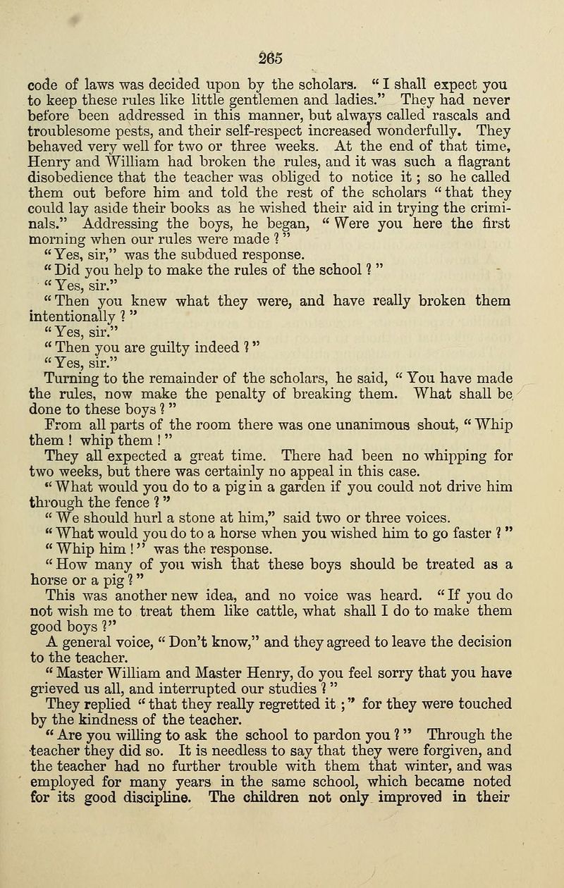 code of laws was decided upon by the scholars. I shall expect you to keep these rules like little gentlemen and ladies. They had never before been addressed in this manner, but always called rascals and troublesome pests, and their self-respect increased wonderfully. They behaved very well for two or three weeks. At the end of that time, Henry and William had broken the rules, and it was such a flagrant disobedience that the teacher was obliged to notice it; so he called them out before him and told the rest of the scholars that they could lay aside their books as he wished their aid in trying the crimi- nals. Addressing the boys, he began, Were you here the first morning when our rules were made 1 Yes, sir, was the subdued response. Did you help to make the rules of the school 1 « Yes, sir. Then you knew what they were, and have really broken them intentionally 1 Yes, sir. Then you are guilty indeed ? Yes, sir. Turning to the remainder of the scholars, he said, You have made the rules, now make the penalty of breaking them. What shall be done to these boys 1 From all parts of the room there was one unanimous shout, Whip them ! whip them ! They aU expected a great time. There had been no whipping for two weeks, but there was certainly no appeal in this case. *'What would you do to a pig in a garden if you could not drive him through the fence ? We should hurl a stone at him, said two or three voices. What would you do to a horse when you wished him to go faster ? Whip him ! was the response. How many of you wish that these boys should be treated as a horse or a pig ? This was another new idea, and no voice was heard. If you do not wish me to treat them like cattle, what shall I do to make them good boys ? A general voice, Don't know, and they agi*eed to leave the decision to the teacher. Master William and Master Henry, do you feel sorry that you have grieved us all, and interrupted our studies 1 They replied that they really regretted it; for they were touched by the kindness of the teacher. Are you willing to ask the school to pardon you 1 Through the •teacher they did so. It is needless to say that they were forgiven, and the teacher had no further trouble with them that winter, and was employed for many years in the same school, which became noted for its good discipline. The children not only improved in their