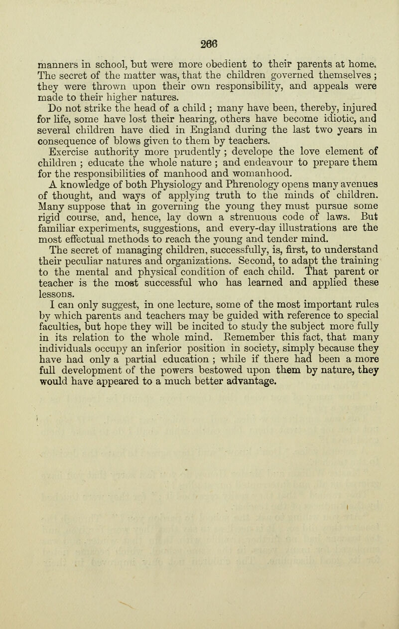 manners in school, but were more obedient to their parents at home. The secret of the matter was, that the children governed themselves ; they were thrown upon their own responsibility, and appeals were made to their higher natures. Do not strike the head of a child ; many have been, thereby, injured for life, some have lost their hearing, others have become idiotic, and several children have died in England during the last two years in consequence of blows given to them by teachers. Exercise authority more prudently ; develope the love element of children ; educate the whole nature ; and endeavour to prepare them for the responsibilities of manhood and womanhood. A knowledge of both Physiology and Phrenology opens many avenues of thought, and ways of applying truth to the minds of children. Many suppose that in governing the young they must pursue some rigid course, and, hence, lay down a strenuous code of laws. But familiar experiments, suggestions, and every-day illustrations are the most effectual methods to reach the young and tender mind. The secret of managing children, successfully, is, first, to understand their peculiar natures and organizations. Second, to adapt the training to the mental and physical condition of each child. That parent or teacher is the most successful who has learned and applied these lessons. I can only suggest, in one lecture, some of the most important rules by which parents and teachers may be guided with reference to special faculties, but hope they will be incited to study the subject more fully in its relation to the whole mind. Remember this fact, that many individuals occupy an inferior position in society, simply because they have had only a partial education ; while if there had been a more full development of the powers bestowed upon them by nature, they would have appeared to a much better advantage.