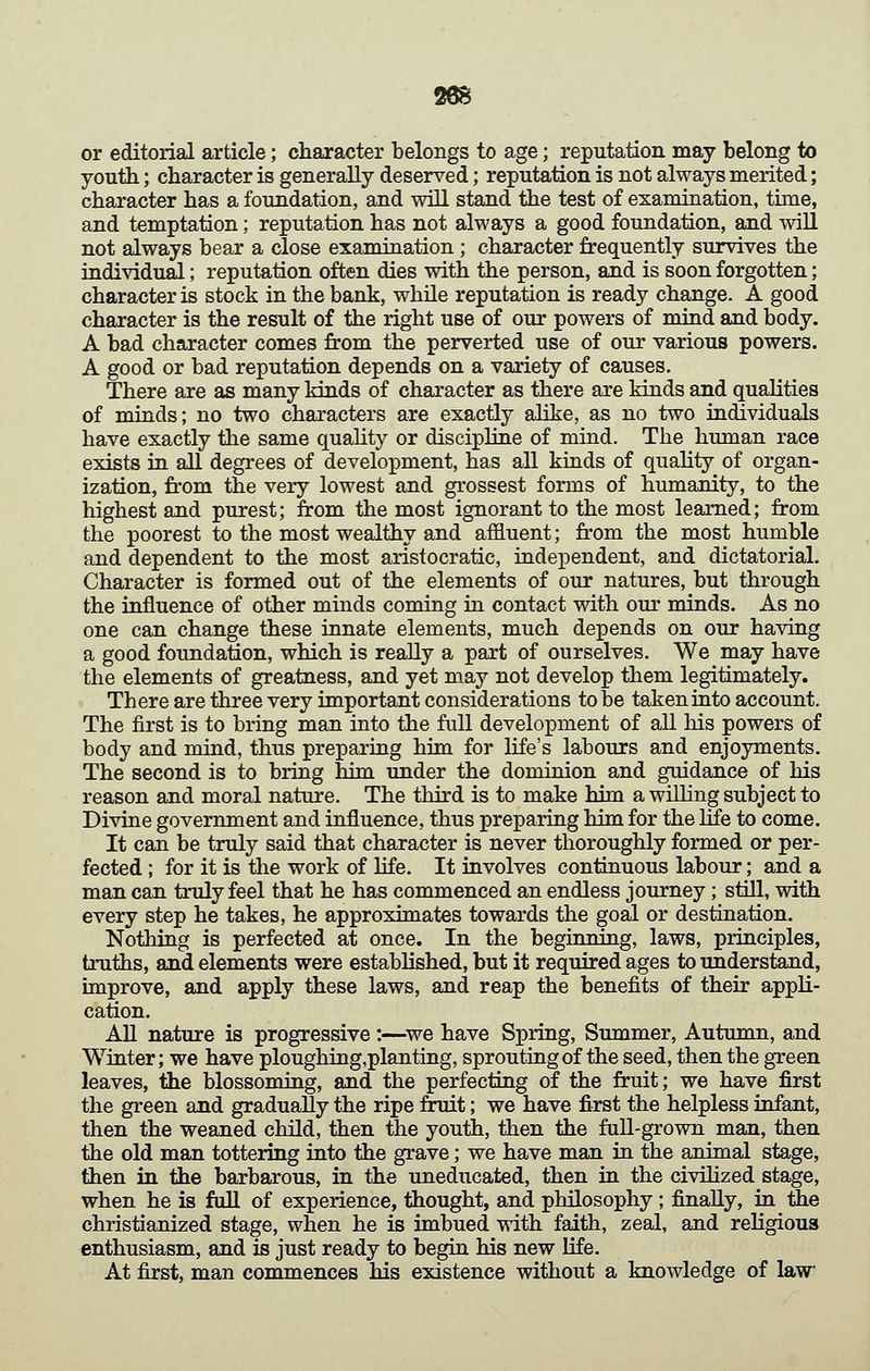 26S or editorial article; character belongs to age; reputation may belong to youth; character is generally deserved; reputation is not always merited; character has a foundation, and will stand the test of examination, time, and temptation; reputation has not always a good foimdation, and will not always bear a close examination ; character frequently survives the individual; reputation often dies with the person, and is soon forgotten; character is stock in the bank, while reputation is ready change. A good character is the result of the right use of our powers of mind and body. A bad character comes from the perverted use of our various powers. A good or bad reputation depends on a variety of causes. There are as many kinds of character as there are kinds and qualities of miuds; no two characters are exactly alike, as no two individuals have exactly the same quahty or discipline of mind. The human race exists in all degrees of development, has all kinds of quahty of organ- ization, from the very lowest and grossest forms of humanity, to the highest and purest; from the most ignorant to the most learned; from the poorest to the most wealthy and affluent; from the most humble and dependent to the most aristocratic, independent, and dictatorial. Character is formed out of the elements of our natures, but through the influence of other minds coming in contact with our minds. As no one can change these innate elements, much depends on our having a good foundation, which is really a part of ourselves. We may have the elements of greatness, and yet may not develop them legitimately. There are three very important considerations to be taken into account. The first is to bring man into the full development of all his powers of body and mind, thus preparing him for life's labours and enjoyments. The second is to bring bim under the dominion and guidance of his reason and moral nature. The third is to make him a willing subject to Divine government and influence, thus preparing him for the life to come. It can be truly said that character is never thoroughly formed or per- fected ; for it is the work of life. It involves continuous labour; and a man can truly feel that he has commenced an endless journey; still, with every step he takes, he approximates towards the goal or destination. Nothing is perfected at once. In the beginning, laws, principles, truths, and elements were established, but it required ages to understand, improve, and apply these laws, and reap the benefits of their appli- cation. AU nature is progressive:—^we have Spring, Summer, Autumn, and Winter; we have ploughing,planting, sprouting of the seed, then the green leaves, the blossoming, and the perfecting of the fruit; we have first the green and gradually the ripe fruit; we have first the helpless infant, then the weaned child, then the youth, then the full-grown man, then the old man tottering into the grave; we have man in the animal stage, then in the barbarous, in the uneducated, then in the civiHzed stage, when he is full of experience, thought, and philosophy ; finally, in tiie christianized stage, when he is imbued with faith, zeal, and religious enthusiasm, and is just ready to begin his new life. At first, man commences his existence without a knowledge of law