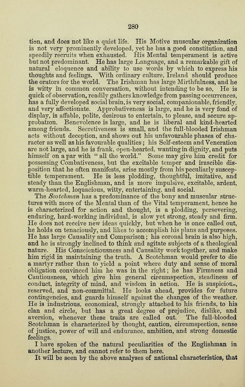 tion, and does not like a quiet life. His Motive muscular organization is not very prominently developed, yet he has a good constitution, and speedily recruits when exhausted. His Mental temperament is active but not predominant. He has large Language, and a remarkable gift of natural eloquence and ability to use words by which to express his thoughts and feelings. With ordinary culture, Ireland should produce the orators for the world. The Irishman has large Mirthfiilness, and he is witty in common conversation, without intending to be so, He is quick of observation, readily gathers knowledge from passing occurrences, has a fully developed social brain, is very social, companionable, friendly, and very affectionate. Approbativeness is large, and he is very fond of display, is affable, polite, desirous to entertain, to please, and secure ap- probation. Benevolence is large, and he is hberal and kind-hearted among friends. Secretiveness is small, and the full-blooded Irishman acts without deception, and shows out his unfavourable phases of cha- racter as well as his favourable qualities; his Self-esteem and Veneration are not large, and he is frank, open-hearted, wanting in dignity, and puts himself on a par with all the world. Some may give him credit for possessing Combativeness, but the excitable temper and irascible dis- position that he often manifests, arise mostly from his peculiarly suscep- tible temperament. He is less plodding, thoughtful, imitative, and steady than the EngHshman, and is more impulsive, excitable, ardent, warm-hearted, loquacious, witty, entertaining, and social. The Sco tcliman has a predominance of the bony and muscular struc- tures with more of tlie Mental than of the Vital temperament, hence he is characterized for action and thought, is a plodding, persevering, enduring, hard-working individual, is slow yet strong, steady and firm. He does not receive new ideas quickly, but when he is once called out, he holds on tenaciously, and likes to accomphsh his plans and purposes. He has large Causality and Comparison; his coronal brain is also high, and he is strongly inclined to think and agitate subjects of a theological nature. His Conscientiousness and Causality work together, and make him rigid in maintaining the truth. A Scotchman would prefer to die a martyr rather than to yield a point where duty and sense of moral obhgation convinced Mm he was in the right; he has Firmness and Cautiousness, which give him general circumspection, steadiness of conduct, integrity of mind, and wisdom in action. He is suspicioTio, reserved, and non-committal. He looks ahead, provides for future contingencies, and guards himself against the changes of the weather. He is industrious, economical, strongly attached to his friends, to his clan and circle, but has a great degree of prejudice, dislike, and aversion, whenever these traits are called out. The full-blooded Scotchman is characterized by thought, caution, chcumspection, sense of justice, power of will and endurance, ambition, and strong domestic feelings. I have spoken of the natural peculiarities of the Englishman in another lecture, and cannot refer to them here. It will be seen by the above analyses of national characteristics, that