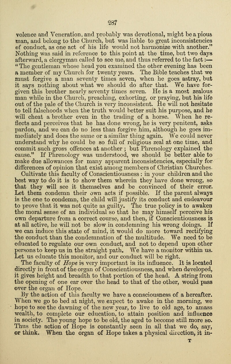 volence and Veneration, and probably was devotional, might be a pious man, and belong to the Church, but was liable to great inconsistencies of conduct, as one act of his life would not harmonize with another. Nothing was said in reference to this point at the time, but two days afterward, a clergyman called to see me, and thus referred to the fact:—  The gentleman whose head you examined the other evening has been a member of my Church for twenty years. The Bible teaches that we must forgive a man seventy times seven, when he goes astray, but it says nothing about what we should do after that. We have for- given this brother nearly seventy times seven. He is a most zealous man while in the Church, preaching, exhorting, or praying, but his life out of the pale of the Church is very inconsistent. He will not hesitate to tell falsehoods when the truth would better suit his purpose, and he wiU cheat a brother even in the trading of a horse. When he re- flects and perceives that he has done wrong, he is very penitent, asks pardon, and we can do no less than forgive him, although he goes im- mediately and does the same or a similar thing again. We could never understand why he could be so full of religious zeal at one time, and commit such gross offences at another ; but Phrenology explained the cause. If Phrenology was understood, we should be better able to make due allowances for many apparent inconsistencies, especially for differences of opinion that exist among members of Christian Churches. Cultivate this faculty of Conscientiousness : in your children and the best way to do it is to show them wherein they have done wrong, so that they will see it themselves and be convinced of their error. Let them condemn their own acts if possible. If the parent always is the one to condemn, the child will justify its conduct and endeavour to prove that it was not quite as guilty. The true policy is to awaken the moral sense of an individual so that he may himself perceive his- own departure from a correct course, and then, if Conscientiousness is at all active, he will not be slow in condemning his wrong doings. If we can induce this state of mind, it would do more toward rectifying the conduct than the condemnation of the multitude. We need to be educated to regulate our own conduct, and not to depend upon other persons to keep us in the straight path. We have a monitor within us. Let us educate this monitor, and our conduct will be right. The faculty of Hope is very important in its influence. It is located directly in front of the organ of Conscientiousness, and when developed, it gives height and breadth to that portion of the head. A string from the opening of one ear over the head to that of the other, would pass over the organ of Hope. By the action of this faculty we have a consciousness of a hereafter. When we go to bed at night, we expect to awake in the morning, we hope to see the dawning of the new year, to live to old age, to amass wealth, to complete our education, to attain position and influence in society. The young hope to be old, the aged to become still more so. Thus the action of Hope is constantly seen in all that we do, say, or think. When the organ of Hope takes a physical direction, it in-