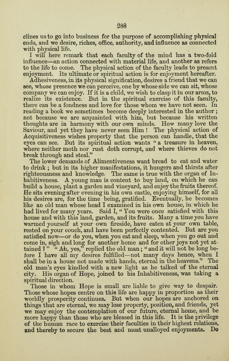 clines us to go into business for the purpose of accomplisliing physical ends, and we desire, riches, oflB.ce, authority, and influence as connected with physical life. I will here remark that each faculty of the mind has a two-fold influence—an action connected with material life, and another as refers to the life to come. The physical action of the faculty leads to present enjoyment. Its ultimate or spiritual action is for enjoyment hereafter. Adhesiveness, in its physical signification, desires a friend that we can see, whose presence we can perceive, one by whose side we can sit, whose company we can enjoy. If it is a child, we wish to clasp it in our arms, to realize its existence. But in the spiritual exercise of this faculty, there can be a fondness and love for those whom we have not seen. In reading a book we sometimes become deeply interested in the author ; not because we are acquainted with him, but because his written thoughts are in harmony with our own minds. How many love the Saviour, and yet they have never seen Him ! The physical action of Acquisitiveness wishes property that the person can handle, that the eyes can see. But its spiritual action wants  a treasure in heaven, where neither moth nor rust doth corrupt, and where thieves do not break through and steal. The lower demands of Alimentiveness want bread to eat and water to drink ; but in its higher manifestations, it hungers and thirsts after righteousness and knowledge. The same is true with the organ of In- habitiveness. A young man is content to buy land, on which he can build a house, plant a garden and vineyard, and enjoy the fruits thereof. He sits evening after evening in his own castle, enjoying himself, for all his desires are, for the time being, gratified. Eventually, he becomes like an old man whose head I examined in his own house, in which he had lived for many years. Said I,  You were once satisfied with this house and with this land, garden, and its fruits. Many a time you have warmed yourself at your own fireside, have eaten at your own table, rested on your couch, and have been perfectly contented. But are you satisfied now—or do you, when you eat and sleep, when you go out and come in, sigh and long for another home and for other joys not yet at- tained ?   Ah, yes, replied the old man;  and it will not be long be- fore I have all my desires fulfilled—not many days hence, when I shall be in a house not made with hands, eternal in the heavens. The old man's eyes kindled with a new light as he talked of the eternal city. His organ of Hope, joined to his Inhabitiveness, was taking a spiritual direction. Those in whom Hope is small are liable to give way to despair. Those whose hopes centre on this life are happy in proportion as their worldly prosperity continues. But when our hopes are anchored on things that are eternal, we may lose property, position, and friends, yet we may enjoy the contemplation of our future, eternal home, and be more happy than those who are blessed in this life. It is the privilege of the human race to exercise their faculties in their highest relations, ?ind thereby to secure the best and most unalloyed enjoyments. Do