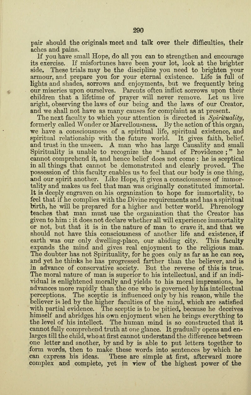 pair should the originals meet and talk over their difficulties, their aches and pains. If you have small Hope, do all you can to strengthen and encourage its exercise. If misfortunes have been your lot, look at the blighter side. These trials may be the discipline you need to brighten your armour, and prepare you for your eternal existence. Life is fall of lights and shades, sorrows and enjoyments, but we frequently bring our miseries upon ourselves. Parents often inflict sorrows upon their children that a lifetime of prayer will never remove. Let us live aright, observing the laws of our being and the laws of our Creator, and we shall not have as many causes for complaint as at present. The next faculty to which your attention is directed is Spirituality, formerly called Wonder or Marvellousness. By the action of this organ, we have a consciousness of a spiritual life, spiritual existence, and spiritual relationship with the future world. It gives faith, belief, and trust in the unseen. A man who has large Causality and small Spirituality is unable to recognize the  hand of Providence ; he cannot comprehend it, and hence belief does not come : he is sceptical in all things that cannot be demonstrated and clearly proved. The possession of this faculty enables us to feel that our body is one thing, and our spirit another. Like Hope, it gives a consciousness of immor- tality and makes us feel that man was originally constituted immortal. It is deeply engraven on his organization to hope for immortality, to feel that if he complies with the Divine requirements and has a spiritual birth, he will be prepared for a higher and better world. Phrenology teaches that man must use the organization that the Creator has given to him : it does not declare whether all will experience immortality or not, but that it is in the nature of man to crave it, and that we should not have this consciousness of another life and existence, if earth was our only dwelling-place, our abiding city. This faculty expands the mind and gives real enjoyment to the religious man. The doubter has not Spirituality, for he goes only as far as he can see, and yet he thinks he has progressed farther than the believer, and is in advance of conservative society. But the reverse of this is true. The moral nature of man is superior to his intellectual, and if an indi- vidual is enlightened morally and yields to his moral impressions, he advances more rapidly than the one who is governed by his intellectual perceptions. The sceptic is influenced only by his reason, while the believer is led by the higher faculties of the mind, which are satisfied with partial evidence. The sceptic is to be pitied, because he deceives himself and abridges his own enjoyment when he brings everything to the level of his intellect. The human mind is so constructed that it cannot fully comprehend truth at one glance. It gradually opens and en- larges till the child, who at first cannot understand the difference between one letter and another, by and by is able to put letters together to form words, then to make these words into sentences by which he can express his ideas. These are simple at first, afterward more complex and complete, yet in view of the highest power of the