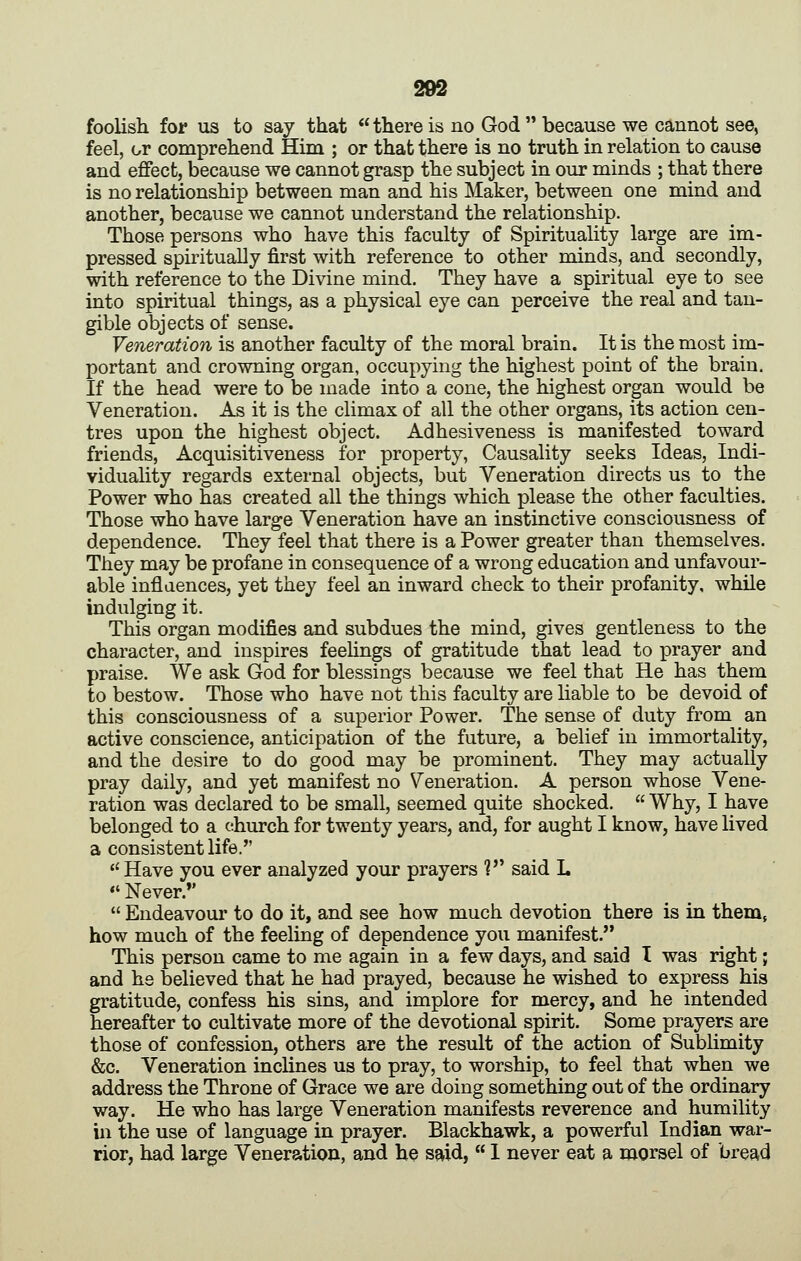 foolish for us to say that  there is no God  because we cannot see, feel, or comprehend Him ; or that there is no truth in relation to cause and effect, because we cannot grasp the subject in our minds ; that there is no relationship between man and his Maker, between one mind and another, because we cannot understand the relationship. Those persons who have this faculty of Spirituality large are im- pressed spiritually first with reference to other minds, and secondly, with reference to the Divine mind. They have a spiritual eye to see into spiritual things, as a physical eye can perceive the real and tan- gible objects of sense. Veneration is another faculty of the moral brain. It is the most im- portant and crowning organ, occupying the highest point of the brain. If the head were to be made into a cone, the highest organ would be Veneration. As it is the climax of all the other organs, its action cen- tres upon the highest object. Adhesiveness is manifested toward friends, Acquisitiveness for property, Causality seeks Ideas, Indi- viduality regards external objects, but Veneration directs us to the Power who has created all the things which please the other faculties. Those who have large Veneration have an instinctive consciousness of dependence. They feel that there is a Power greater than themselves. They may be profane in consequence of a wrong education and unfavour- able inflaences, yet they feel an inward check to their profanity, while indulging it. This organ modifies and subdues the mind, gives gentleness to the character, and inspires feehngs of gratitude that lead to prayer and praise. We ask God for blessings because we feel that He has them to bestow. Those who have not this faculty are liable to be devoid of this consciousness of a superior Power. The sense of duty from an active conscience, anticipation of the future, a belief in immortality, and the desire to do good may be prominent. They may actually pray daily, and yet manifest no Veneration. A person whose Vene- ration was declared to be small, seemed quite shocked.  Why, I have belonged to a church for twenty years, and, for aught I know, have lived a consistent life. Have you ever analyzed your prayers ? said L  Never.*'  Endeavour to do it, and see how much devotion there is in them, how much of the feeling of dependence you manifest. This person came to me again in a few days, and said I was right; and he believed that he had prayed, because he wished to express his gratitude, confess his sins, and implore for mercy, and he intended hereafter to cultivate more of the devotional spirit. Some prayers are those of confession, others are the result of the action of Sublimity &c. Veneration inclines us to pray, to worship, to feel that when we address the Throne of Grace we are doing something out of the ordinary way. He who has large Veneration manifests reverence and humility in the use of language in prayer. Blackhawk, a powerful Indian war- rior, had large Veneration, and he said,  I never eat a morsel of bread