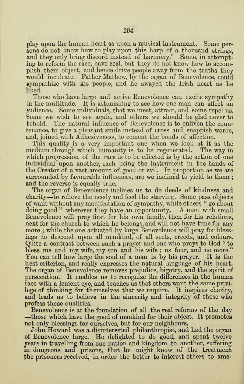 play upon the human heart as upon a musical instrument. Some per- Bons do not know how to play upon this harp of a thousand strings, and they only bring discord instead of harmony. Some, in attempt- ing to reform the race, have zeal, but they do not know how to accom- plish their object, and hence drive people away from the truths they would inculcate. Father Mathew, by the organ of Benevolence, could Bympathize with kis people, and he swayed the Irish heart as he liked. Those who have large and active Benevolence can excite sympathy in the multitude. It is astonishing to see how one man can affect an audience. Some individuals, that we meet, attract, and some repel us. Some we wish to see again, and others we should be glad never to behold. The natural influence of Benevolence is to enliven the coun- tenance, to give a pleasant smile instead of cross and snappish words, and, joined with Adhesiveness, to cement the bonds of affection. This quality is a very important one when we look at it as the medium through which humanity is to be regenerated. The way in which progression of the race is to be effected is by the action of one individual upon another, each being the instrument in the hands of the Creator of a vast amount of good or evil. In proportion as we are surrounded by favourable influences, are we inclined to yield to them ; find the reverse is equally true. The organ of Benevolence inclines us to do deeds of kindness and charity—to relieve the needy and feed the starving. Some pass objects of want without any manifestation of sympathy, while others  go about doing good  wherever they have an opportunity. A man with small Benevolence will pray first for his own familj'^, then for his relations, next for the church to which he belongs, and will not have time for any more ; while the one actuated by large Benevolence will pray for bless- ings to descend upon all mankind, of all sects, creeds, and colours. Quite a contrast between such a prayer and one who prays to God  to bless me and my wife, my son and his wife ; us four, and no more. You can tell how large the soul of a man is by his prayer. It is the best criterion, and really expresses the natural language of his heart. The organ of Benevolence removes prejudice, bigotry, and the spirit of persecution. It enables us to recognize the differences in the human race with a lenient eye, and teaches us that others want the same privi- lege of thinking for themselves that we require. It inspires charity, and leads us to believe in the sincerity and integrity of those who profess these qualities. Benevolence is at the foundation of all the real reforms of the day —those which have the good of mankind for their object. It promotes not only blessings for ourselves, but for our neighbours. John Howard was a disinterested philanthropist, and had the organ of Benevolence large. He delighted to do good, and spent twelve ^ears in travelling from one nation and kingdom to another, suffering in dungeons and prisons, that he might know of the treatment the prisoners received, in order the better to interest othej?s to ame-