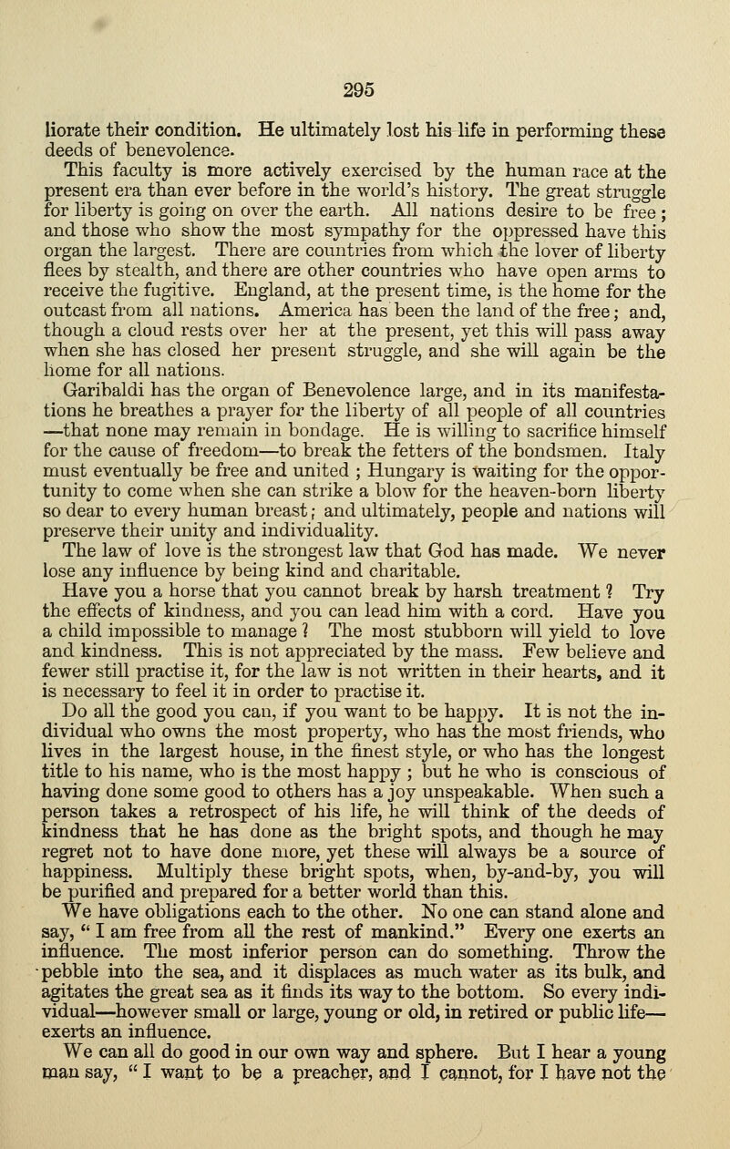 liorate their condition. He ultimately lost his life in performing these deeds of benevolence. This faculty is more actively exercised by the human race at the present era than ever before in the world's history. The great struggle for liberty is going on over the earth. All nations desire to be free ; and those who show the most sympathy for the oppressed have this organ the largest. There are countries from which the lover of liberty flees by stealth, and there are other countries who have open arms to receive the fugitive. England, at the present time, is the home for the outcast from all nations. America has been the land of the free; and, though a cloud rests over her at the present, yet this will pass away when she has closed her present struggle, and she will again be the home for all nations. Garibaldi has the organ of Benevolence large, and in its manifesta- tions he breathes a prayer for the liberty of all people of all countries —that none may remain in bondage. He is willing to sacrifice himself for the cause of freedom—to break the fetters of the bondsmen. Italy must eventually be free and united ; Hungary is waiting for the oppor- tunity to come when she can strike a blow for the heaven-born liberty so dear to every human breast; and ultimately, people and nations will preserve their unity and individuality. The law of love is the strongest law that God has made. We never lose any influence by being kind and charitable. Have you a horse that you cannot break by harsh treatment 1 Try the effects of kindness, and you can lead him with a cord. Have you a child impossible to manage 1 The most stubborn will yield to love and kindness. This is not appreciated by the mass. Few believe and fewer still j)ractise it, for the law is not written in their hearts, and it is necessary to feel it in order to practise it. Do all the good you can, if you want to be happy. It is not the in- dividual who owns the most property, who has the most friends, who lives in the largest house, in the finest style, or who has the longest title to his name, who is the most happy ; but he who is conscious of having done some good to others has a joy unspeakable. When such a person takes a retrospect of his life, he will think of the deeds of kindness that he has done as the bright spots, and though he may regret not to have done more, yet these will always be a source of happiness. Multiply these bright spots, when, by-and-by, you will be purified and prepared for a better world than this. We have obligations each to the other. No one can stand alone and say,  I am free from all the rest of mankind. Every one exerts an influence. The most inferior person can do something. Throw the ■ pebble into the sea, and it displa.ces as much water as its bulk, and agitates the great sea as it finds its way to the bottom. So every indi- vidual—however small or large, young or old, in retired or public life— exerts an influence. We can all do good in our own way and sphere. But I hear a young man say,  I want to be a preacher, and I cannot, for I have not the