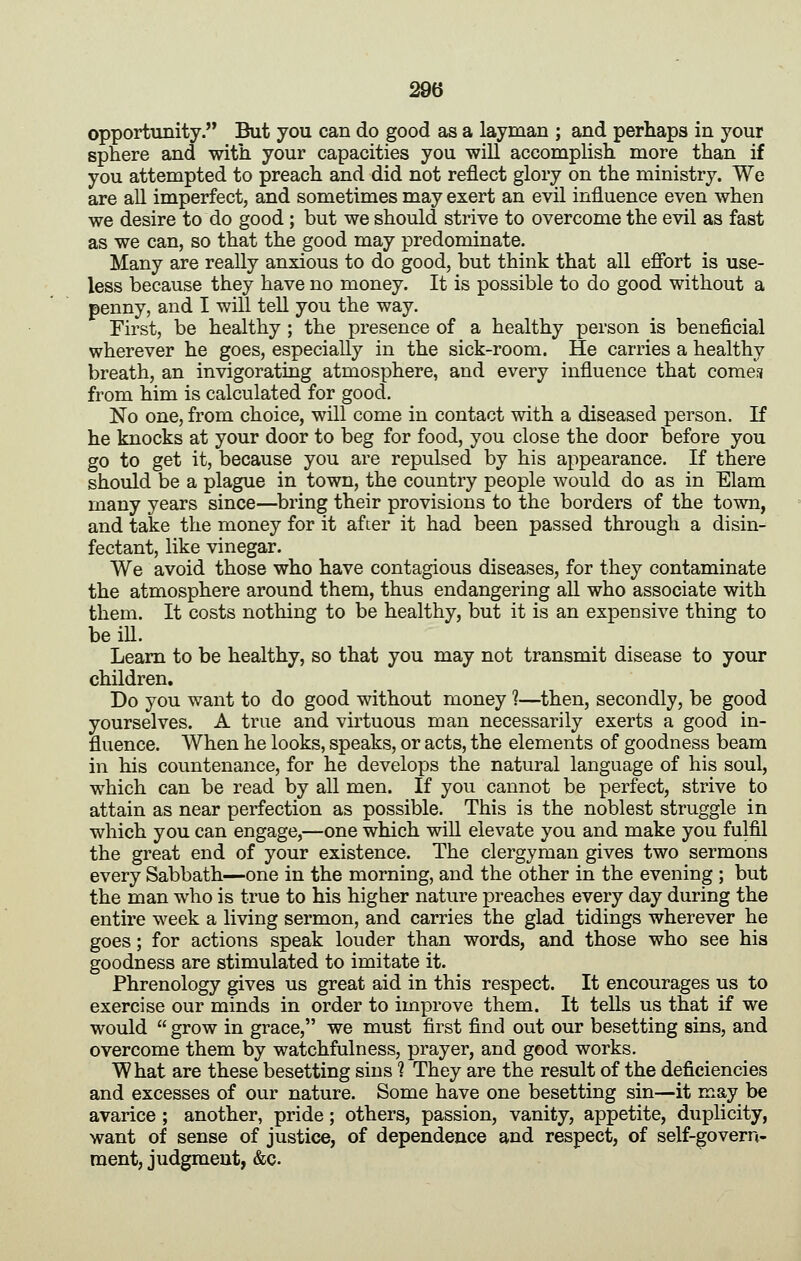 29(3 opportunity. But you can do good as a layman ; and perhaps in your sphere and with your capacities you will accomplish more than if you attempted to preach and did not reflect glory on the ministry. We are all imperfect, and sometimes may exert an evil influence even when we desire to do good ; but we should strive to overcome the evil as fast as we can, so that the good may predominate. Many are really anxious to do good, but think that all efibrt is use- less because they have no money. It is possible to do good without a penny, and I will tell you the way. First, be healthy ; the presence of a healthy person is beneficial wherever he goes, especially in the sick-room. He carries a healthy breath, an invigorating atmosphere, and every influence that cornea from him is calculated for good. No one, from choice, will come in contact with a diseased person. If he knocks at your door to beg for food, you close the door before you go to get it, because you are repulsed by his appearance. If there should be a plague in town, the country people would do as in Elam many years since—^bring their provisions to the borders of the town, and take the money for it after it had been passed through a disin- fectant, like vinegar. We avoid those who have contagious diseases, for they contaminate the atmosphere around them, thus endangering all who associate with them. It costs nothing to be healthy, but it is an expensive thing to be ill. Learn to be healthy, so that you may not transmit disease to your children. Do you want to do good without money ?—then, secondly, be good yourselves. A true and virtuous man necessarily exerts a good in- fluence. When he looks, speaks, or acts, the elements of goodness beam in his countenance, for he develops the natural language of his soul, which can be read by all men. If you cannot be perfect, strive to attain as near perfection as possible. This is the noblest struggle in which you can engage,—one which will elevate you and make you fulfil the great end of your existence. The clergyman gives two sermons every Sabbath—one in the morning, and the other in the evening ; but the man who is true to his higher nature preaches every day during the entire week a living sermon, and carries the glad tidings wherever he goes; for actions speak louder than words, and those who see his goodness are stimulated to imitate it. Phrenology gives us great aid in this respect. It encourages us to exercise our minds in order to improve them. It tells us that if we would  grow in grace, we must first find out our besetting sins, and overcome them by watchfulness, prayer, and good works. What are these besetting sins ? They are the result of the deficiencies and excesses of our nature. Some have one besetting sin—it may be avarice ; another, pride; others, passion, vanity, appetite, duplicity, want of sense of justice, of dependence and respect, of self-govern- ment, judgment, &c.