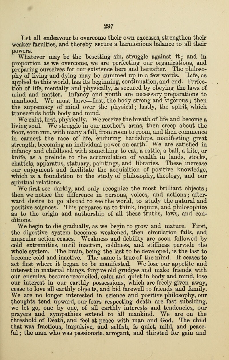 Let all endeavour to overcome their own excesses, strengthen their weaker faculties, and thereby secure a harmonious balance to all their powers. Whatever may be the besetting sin, struggle against it; and in proportion as we overcome, we are perfecting our organizations, and preparing ourselves for our existence here and hereafter. The philoso- phy of living and dying may be summed up in a few words. Life, as apphed to this world, has its beginning, continuation, and end. Perfec- tion of life, mentally and physically, is secured by obeying the laws of mind and matter. Infancy and youth are necessary preparations to manhood. We must have—first, the body strong and vigorous ; then the supremacy of mind over the physical; lastly, the spirit, which transcends both body and mind. We exist, first, physically. We receive the breath of life and become a living soul. We struggle in our mother's arms, then creep about the floor, soon run, with many a fall, from room to room, and then commence in earnest the race of life, enduring hardships, manifesting great strength, becoming an individual power on earth. We are satisfied in infancy and childhood with something to eat, a rattle, a ball, a kite, or knife, as a prelude to the accumulation of wealth in lands, stocks, chattels, apparatus, statuary, paintings, and libraries. These increase our enjoyment and facilitate the acquisition of positive knowledge, which is a foundation to the study of philosophy, theology, and our spiritual relations. We first see darkly, and only recognize the most brilliant objects; then we notice the difference in persons, voices, and actions; after- ward desire to go abroad to see the world, to study the natural and positive sciences. This prepares us to think, inquire, and philosophize as to the origin and authorship of all these truths, laws, and con- ditions. We begin to die gradually, as we begin to grow and mature. First, the digestive system becomes weakened, then circulation fails, and muscular action ceases. Weakness and debility are soon followed by cold extremities, until inaction, coldness, and stiffness pervade the whole system. The brain, being the last to be developed, is the last to become cold and inactive. The same is true of the mind. It ceases to act first where it began to be manifested. We lose our appetite and interest in material things, forgive old grudges and make friends with our enemies, become reconciled, calm and quiet in body and mind, lose our interest in our earthly possessions, which are freely given away, cease to love all earthly objects, and bid farewell to friends and family. We are no longer interested in science and positive philosophy, our thoughts tend upward, our fears respecting death are fast subsiding, we let go, one by one, of all earthly interests and tendencies, our prayers and sympathies extend to all mankind. We are on the threshold of Death, and feel at peace with man and God. The child that was fractious, impulsive, and selfish, is quiet, mild, and peace- ful ; the man who was passionate, arrogant, and thirsted for gain and