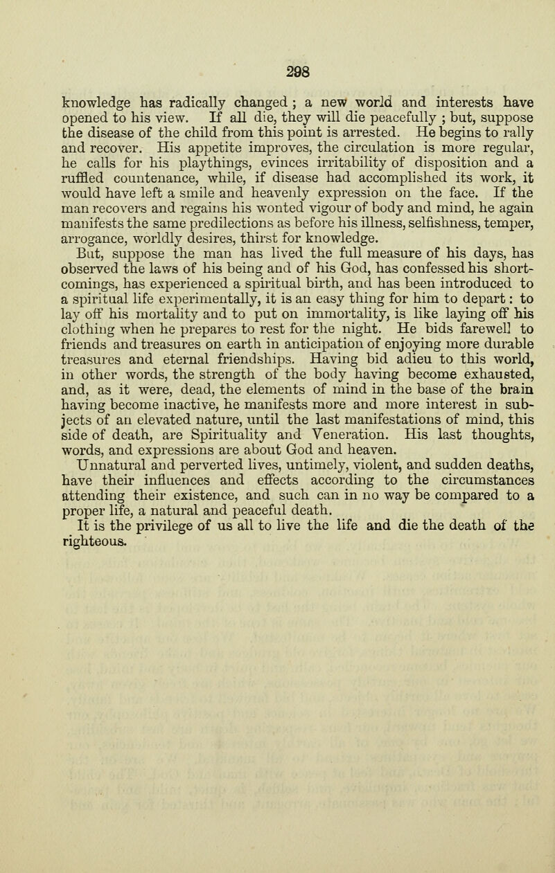 knowledge has radically changed ; a new world and interests have opened to his view. If all die, they will die peacefully ; but, suppose the disease of the child from this point is arrested. He begins to rally and recover. His appetite improves, the circulation is more regular, he calls for his playthings, evinces irritability of disposition and a ruffled countenance, while, if disease had accomplished its work, it would have left a smile and heavenly expression on the face. If the man recovers and regains his wonted vigour of body and mind, he again manifests the same predilections as before his illness, selfishness, temper, arrogance, worldly desires, thirst for knowledge. But, suppose the man has lived the full measure of his days, has observed the laws of his being and of his God, has confessed his short- comings, has experienced a spiritual birth, and has been introduced to a spiritual life experimentally, it is an easy thing for him to depart: to lay off his mortality and to put on immortality, is like laying off his clothing when he prepares to rest for the night. He bids farewell to friends and treasures on earth in anticipation of enjoying more durable treasures and eternal friendships. Having bid adieu to this world, in other words, the strength of the body having become exhausted, and, as it were, dead, the elements of mind in the base of the brain having become inactive, he manifests more and more interest in sub- jects of an elevated nature, until the last manifestations of mind, this side of death, are Spirituality and Veneration. His last thoughts, words, and expressions are about God and heaven. Unnatural and perverted lives, untimely, violent, and sudden deaths, have their influences and effects according to the circumstances attending their existence, and such can in no way be compared to a proper life, a natural and peaceful death. It is the privilege of us all to live the life and die the death of the righteous.