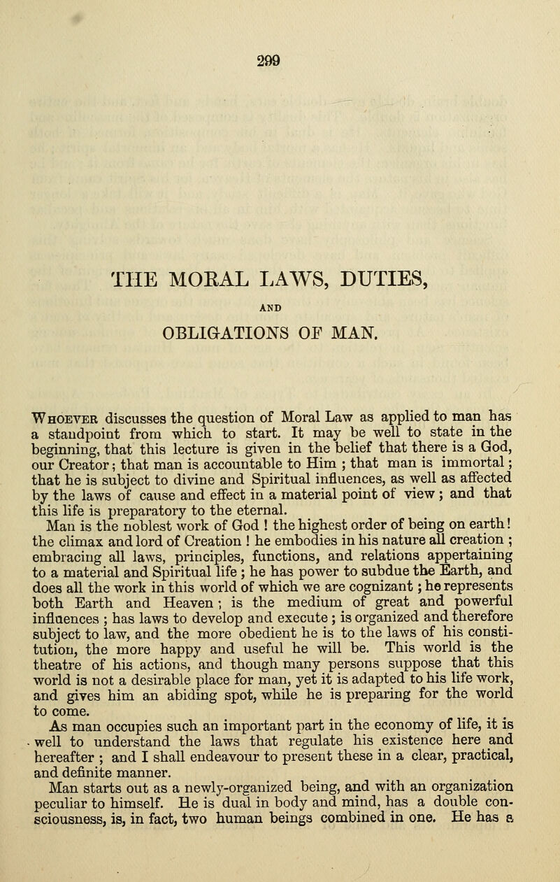 THE MORAL LAWS, DUTIES, AND OBLIGATIONS OF MAN. Whoever discusses the question of Moral Law as applied to man has a standpoint from which to start. It may be well to state in the beginning, that this lecture is given in the belief that there is a God, our Creator; that man is accountable to Him ; that man is immortal; that he is subject to divine and Spiritual influences, as well as affected by the laws of cause and effect in a material point of view; and that this life is preparatory to the eternal. Man is the noblest work of God ! the highest order of being on earth! the climax and lord of Creation ! he embodies in his nature all creation ; embracing all laws, principles, functions, and relations appertaining to a material and Spiritual life; he has power to subdue the Earth, and does all the work in this world of which we are cognizant; he represents both Earth and Heaven •, is the medium of great and powerful influences ; has laws to develop and execute; is organized and therefore subject to law, and the more obedient he is to the laws of his consti- tution, the more happy and useful he will be. This world is the theatre of his actions, and though many persons suppose that this world is not a desirable place for man, yet it is adapted to his life work, and gives him an abiding spot, while he is preparing for the world to come. As man occupies such an important part in the economy of life, it is ■ well to understand the laws that regulate his existence here and hereafter ; and I shall endeavour to present these in a clear, practical, and definite manner. Man starts out as a newly-organized being, and with an organization peculiar to himself. He is dual in body and mind, has a double con- sciousness, is, in fact, two human beings combined in one. He has a