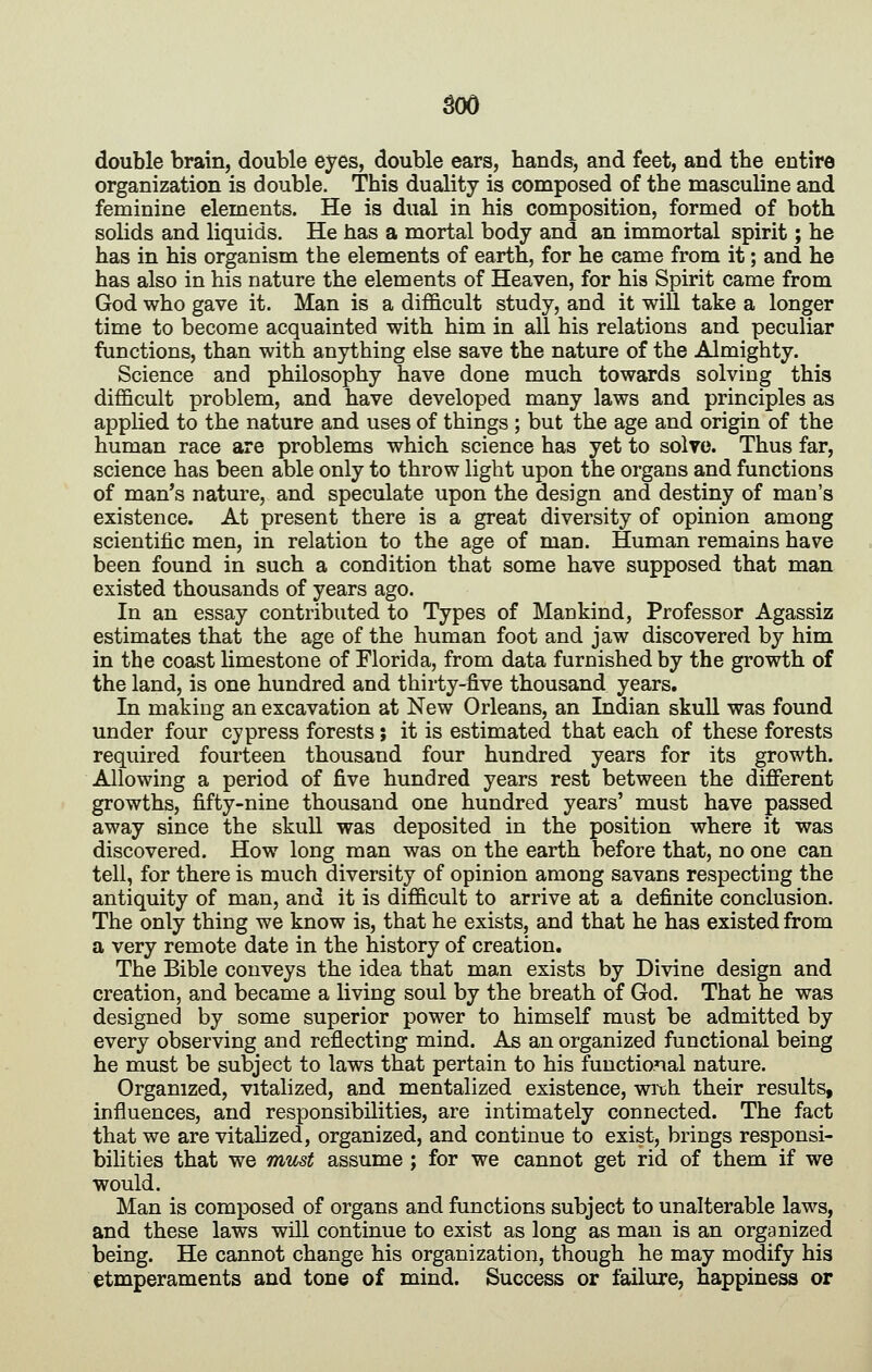 double brain, double eyes, double ears, hands, and feet, and tbe entire organization is double. This duality is composed of the masculine and feminine elements. He is dual in his composition, formed of both solids and liquids. He has a mortal body and an immortal spirit; he has in his organism the elements of earth, for he came from it; and he has also in his nature the elements of Heaven, for his Spirit came from God who gave it. Man is a difficult study, and it wiU take a longer time to become acquainted with him in all his relations and peculiar functions, than with anything else save the nature of the Almighty. Science and philosophy have done much towards solving this difficult problem, and have developed many laws and principles as applied to the nature and uses of things ; but the age and origin of the human race are problems which science has yet to solve. Thus far, science has been able only to throw light upon the organs and functions of man's nature, and speculate upon the design and destiny of man's existence. At present there is a great diversity of opinion among scientific men, in relation to the age of man. Human remains have been found in such a condition that some have supposed that man existed thousands of years ago. In an essay contributed to Types of Mankind, Professor Agassiz estimates that the age of the human foot and jaw discovered by him in the coast Hmestone of Florida, from data furnished by the growth of the land, is one hundred and thirty-five thousand years. In making an excavation at New Orleans, an Indian skull was found under four cypress forests ; it is estimated that each of these forests required fourteen thousand four hundred years for its growth. Allowing a period of five hundred years rest between the different growths, fifty-nine thousand one hundred years' must have passed away since the skull was deposited in the position where it was discovered. How long man was on the earth before that, no one can tell, for there is much diversity of opinion among savans respecting the antiquity of man, and it is difficult to arrive at a definite conclusion. The only thing we know is, that he exists, and that he has existed from a very remote date in the history of creation. The Bible conveys the idea that man exists by Divine design and creation, and became a living soul by the breath of God. That he was designed by some superior power to himself must be admitted by every observing and reflecting mind. As an organized functional being he must be subject to laws that pertain to his functional nature. Organized, vitalized, and mentalized existence, with their results, influences, and responsibilities, are intimately connected. The fact that we are vitahzed, organized, and continue to exist, brings responsi- bilities that we must assume; for we cannot get rid of them if we would. Man is composed of organs and functions subject to unalterable laws, and these laws will continue to exist as long as man is an organized being. He cannot change his organization, though he may modify his etmperaments and tone of mind. Success or failure, happiness or