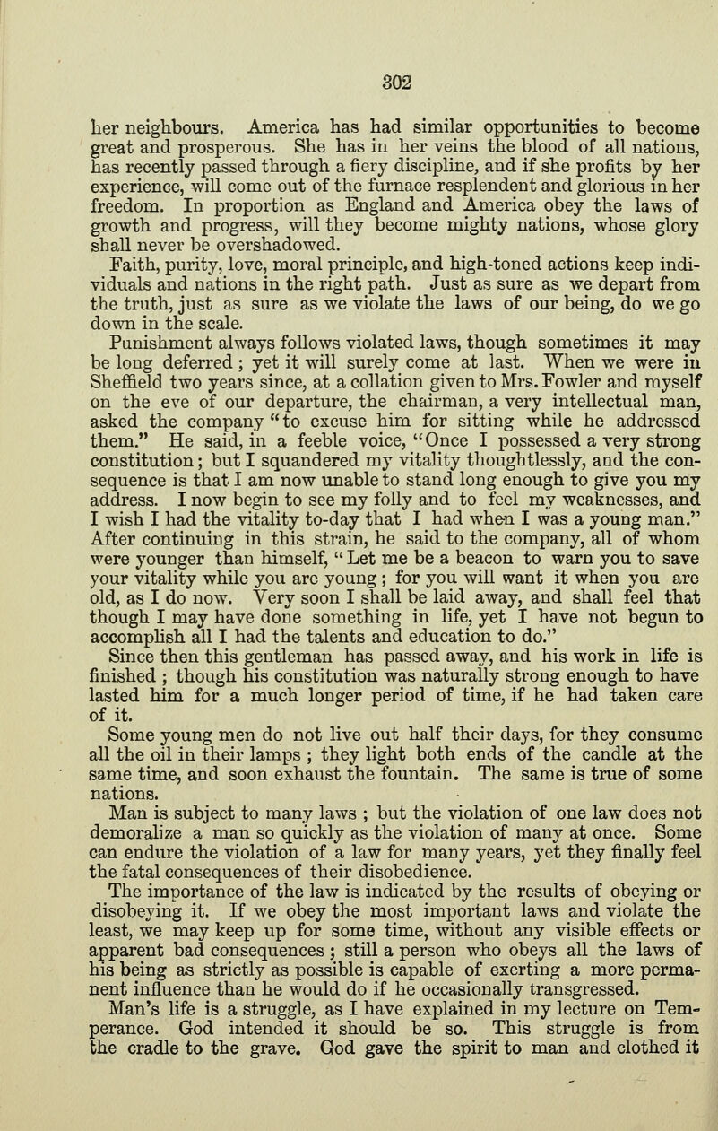 lier neighbours. America has had similar opportunities to become great and prosperous. She has in her veins the blood of all nations, has recently passed through a fiery discipline, and if she profits by her experience, will come out of the furnace resplendent and glorious in her freedom. In proportion as England and America obey the laws of growth and progress, will they become mighty nations, whose glory shall never be overshadowed. Faith, purity, love, moral principle, and high-toned actions keep indi- viduals and nations in the right path. Just as sure as we depart from the truth, just as sure as we violate the laws of our being, do we go down in the scale. Punishment always follows violated laws, though sometimes it may be long deferred ; yet it will surely come at last. When we were iu Sheffield two years since, at a collation given to Mrs. Fowler and myself on the eve of our departure, the chairman, a very intellectual man, asked the company  to excuse him for sitting while he addressed them. He said, in a feeble voice, Once I possessed a very strong constitution; but I squandered my vitality thoughtlessly, and the con- sequence is that I am now unable to stand long enough to give you my address. I now begin to see my folly and to feel my weaknesses, and I wish I had the vitality to-day that I had when I was a young man. After continuing in this strain, he said to the company, all of whom were younger than himself,  Let me be a beacon to warn you to save your vitality while you are young; for you will want it when you are old, as I do now. Very soon I shall be laid away, and shall feel that though I may have done something in life, yet I have not begun to accomplish all I had the talents and education to do. Since then this gentleman has passed away, and his work in life is finished ; though his constitution was naturally strong enough to have lasted him for a much longer period of time, if he had taken care of it. Some young men do not live out half their days, for they consume all the oil in their lamps ; they light both ends of the candle at the same time, and soon exhaust the fountain. The same is true of some nations. Man is subject to many laws ; but the violation of one law does not demoralize a man so quickly as the violation of many at once. Some can endure the violation of a law for many years, yet they finally feel the fatal consequences of their disobedience. The importance of the law is indicated by the results of obeying or disobeying it. If we obey the most important laws and violate the least, we may keep up for some time, without any visible effects or apparent bad consequences ; still a person who obeys all the laws of his being as strictly as possible is capable of exerting a more perma- nent influence than he would do if he occasionally transgressed. Man's life is a struggle, as I have explained in my lecture on Tem- perance. God intended it should be so. This struggle is from the cradle to the grave, God gave the spirit to man and clothed it
