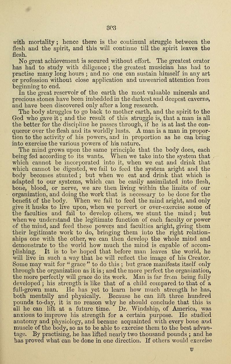 with mortality; hence there is the continual struggle between the flesh and the spirit, and this will continue till the spirit leaves the flesh. No great achievement is secured without effort. The greatest orator has had to study with diligence; the greatest musician has had to practise many long hours ; and no one can sustain himself in any art or profession without close application and unwearied attention from beginning to end. In the great reservoir of the earth the most valuable minerals and precious stones have been imbedded in the darkest a,nd deepest caverns, and have been discovered only after a long research. The body struggles to go back to mother earth, and the spirit to the God who gave it; and the result of this struggle is, that a man is all the better for the discipline he passes through, if he is at last the con- queror over the flesh and its worldly lusts. A man is a man in propor- tion to the activity of his powers, and in proportion as he can bring into exercise the various powers of his nature. The mind grows upon the same principle that the body does, each being fed according to its wants. When we take into the system that which cannot be incorporated into it, when we eat and drink that which cannot be digested, we fail to feed the system aright and the body becomes stunted ; but when we eat and drink that which is adapted to our systems, which can be easily assimilated into flesh, bone, blood, or nerve, we are tlien living within the limits of our organization, and doing the work that is necessary to be done for the benefit of the body. When we fail to feed the mind aright, and only give it husks to live upon, when we pervert or over-exercise some of the faculties and fail to develop others, we stunt the mind ; but when we understand the legitimate function of each faculty or power of the mind, and feed these powers and faculties aright, giving them their legitimate work to do, bringing them into the right relation- ships one with the other, we can then develop the whole mind and demonstrate to the world how much the mind is capable of accom- plishing. It is to be hoped that before man leaves the world, he will live in such a way that be will reflect the image of his Creator. Some may wait for  grace  to do this ; but grace manifests itself only through the organization as it is; and the more perfe(it the organization, the more perfectly will grace do its work. Man is far from being fully developed ; his strength is like that of a child compared to that of a full-grown man. He has yet to learn how much strength he has, both mentally and physically. Because he can lift three hundred pounds to-day, it is no reason why he should conclude that this is all he can lift at a future time. Dr. Windship, of America, was anxious to improve his strength for a certain purpose. He studied anatomy and physiology, and became acquainted with every bone and muscle of the body, so as to be able to exercise them to the best advan- tage. By practising, he has lifted nearly two thousand pounds ; and he has proved what can be done in one direction. If others would exercise u