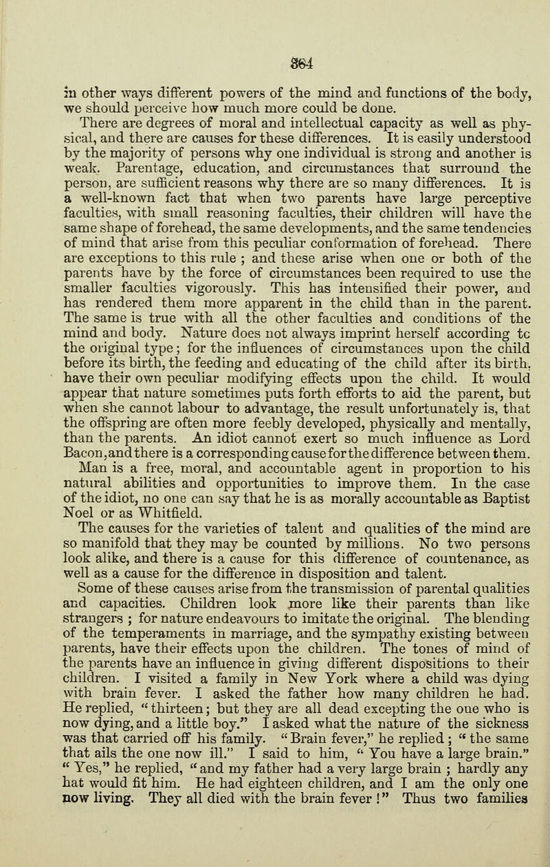 mi :n other ways different powers of the mind and functions of the body, we should perceive how much more could be done. There are degrees of moral and intellectual capacity as well as phy- sical, and there are causes for these differences. It is easily understood by the majority of persons why one individual is strong and another is weak. Parentage, education, and circumstances that surround the person, are sufficient reasons why there are so many differences. It is a well-known fact that when two parents have large perceptive faculties, with small reasoning faculties, their children will have the same shape of forehead, the same developments, and the same tendencies of mind that arise from this peculiar conformation of forehead. There are exceptions to this rule ; and these arise when one or both of the parents have by the force of circumstances been required to use the smaller faculties vigorously. This has intensified their power, and has rendered them more apparent in the child than in the parent. The same is true with all the other faculties and conditions of the mind and body. Nature does not always imprint herself according tc the original type; for the influences of circumstances upon the child before its birth, the feeding and educating of the child after its birth. have their own peculiar modifying effects upon the child. It would appear that nature sometimes puts forth efforts to aid the parent, but when she cannot labour to advantage, the result unfortunately is, that the offspring are often more feebly developed, physically and mentally, than the parents. An idiot cannot exert so much influence as Lord Bacon, and there is a corresponding cause for the difference between them. Man is a free, moral, and accountable agent in proportion to his natural abilities and opportunities to improve them. In the case of the idiot, no one can say that he is as morally accountable as Baptist Noel or as Whitfield. The causes for the varieties of talent and qualities of the mind are so manifold that they may be counted by millions. No two persons look alike, and there is a cause for this difference of countenance, as well as a cause for the difference in disposition and talent. Some of these causes arise from the transmission of parental qualities and capacities. Children look more like their parents than like strangers ; for nature endeavours to imitate the original. The blending of the temperaments in marriage, and the sympathy existing between parents, have their effects upon the children. The tones of mind of the parents have an influence in giving different dispositions to their children. I visited a family in New York where a child was dying with brain fever. I asked the father how many children he had. He replied,  thirteen; but they are all dead excepting the one who is now dying, and a little boy. I asked what the nature of the sickness was that carried off his family.  Brain fever, he replied ;  the same that ails the one now ill. I said to him,  You have a large brain.  Yes, he replied, '^and my father had a very large brain ; hardly any hat would fit him. He had eighteen children, and I am the only one now living. They all died with the brain fever ! Thus two families